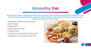 Diets high in sugars, saturated and trans- fats, low fiber foods and high-sugar drinks contribute to non-
communicable diseases (NCDs) and other health problems. High intake of fast food and processed
foods increases these health risks.
7
• Overeating of fatty and greasy food
• Milk Products
• Sweet Foods
• Highly Flavored Food
• Pungent Food
• Leading to the formation of Damp-Heat
• Overeating of cold food and raw food
 