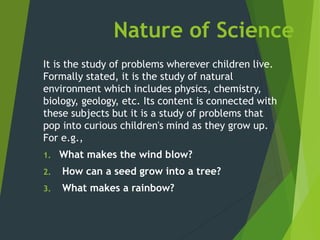 Nature of Science
It is the study of problems wherever children live.
Formally stated, it is the study of natural
environment which includes physics, chemistry,
biology, geology, etc. Its content is connected with
these subjects but it is a study of problems that
pop into curious children's mind as they grow up.
For e.g.,
1. What makes the wind blow?
2. How can a seed grow into a tree?
3. What makes a rainbow?
 