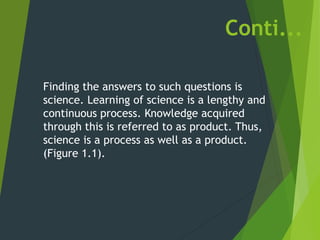 Conti...
Finding the answers to such questions is
science. Learning of science is a lengthy and
continuous process. Knowledge acquired
through this is referred to as product. Thus,
science is a process as well as a product.
(Figure 1.1).
 