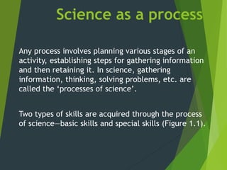 Science as a process
Any process involves planning various stages of an
activity, establishing steps for gathering information
and then retaining it. In science, gathering
information, thinking, solving problems, etc. are
called the ‘processes of science’.
Two types of skills are acquired through the process
of science—basic skills and special skills (Figure 1.1).
 