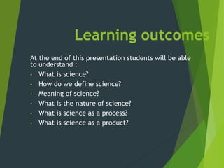Learning outcomes
At the end of this presentation students will be able
to understand :
• What is science?
• How do we define science?
• Meaning of science?
• What is the nature of science?
• What is science as a process?
• What is science as a product?
 