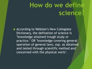 How do we define
science?
 According to Webster's New Collegiate
Dictionary, the defination of science is
"knowledge attained trough study or
practice." OR "knowledge covering general
operation of general laws, esp. as obtained
and tested through scientific method and
concerned with the physical worls".
 