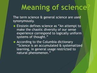 Meaning of science?
The term science & general science are used
synonymously.
 Einstein defines science as “An attempt to
make the chaotic diversity of our sense
experience correspond to logically uniform
systems of thought.”
 According to the Columbia dictionary
“Science is an accumulated & systematized
learning, in general usage restricted to
natural phenomenon.”
 
