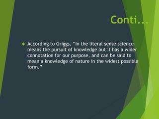 Conti...
 According to Griggs, “In the literal sense science
means the pursuit of knowledge but it has a wider
connotation for our purpose, and can be said to
mean a knowledge of nature in the widest possible
form.”
 