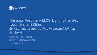 Memoori Webinar – LED’s Lighting the Way
towards smart Cities
Semiconductor approach to integrated lighting
solutions
MICHAEL LEGOFF (CEO)
DR KEITH STRICKLAND (CTO)
11TH MAY 2016
 