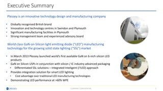 2COMPANY CONFIDENTIAL
Plessey is an innovative technology design and manufacturing company
• Globally recognised British brand
• Innovation and technology centres in Swindon and Plymouth
• Significant manufacturing facilities in Plymouth
• Strong management team and experienced advisory board
World class GaN-on-Silicon light emitting diode (“LED”) manufacturing
technology for the growing solid state lighting (“SSL”) market
• In March 2013 Plessey launched world’s first available GaN on 6-inch silicon LED
products
• GaN on Silicon USPs in conjunction with silicon / IC industry advanced packaging
• Differentiated SSL solutions – Integrated Inteligent (i2LED) approach
• Provides integration solution for smart LED lighting
• Cost advantage over traditional LED manufacturing technologies
• Demonstrating LED performance at >60% WPE
Executive Summary
 