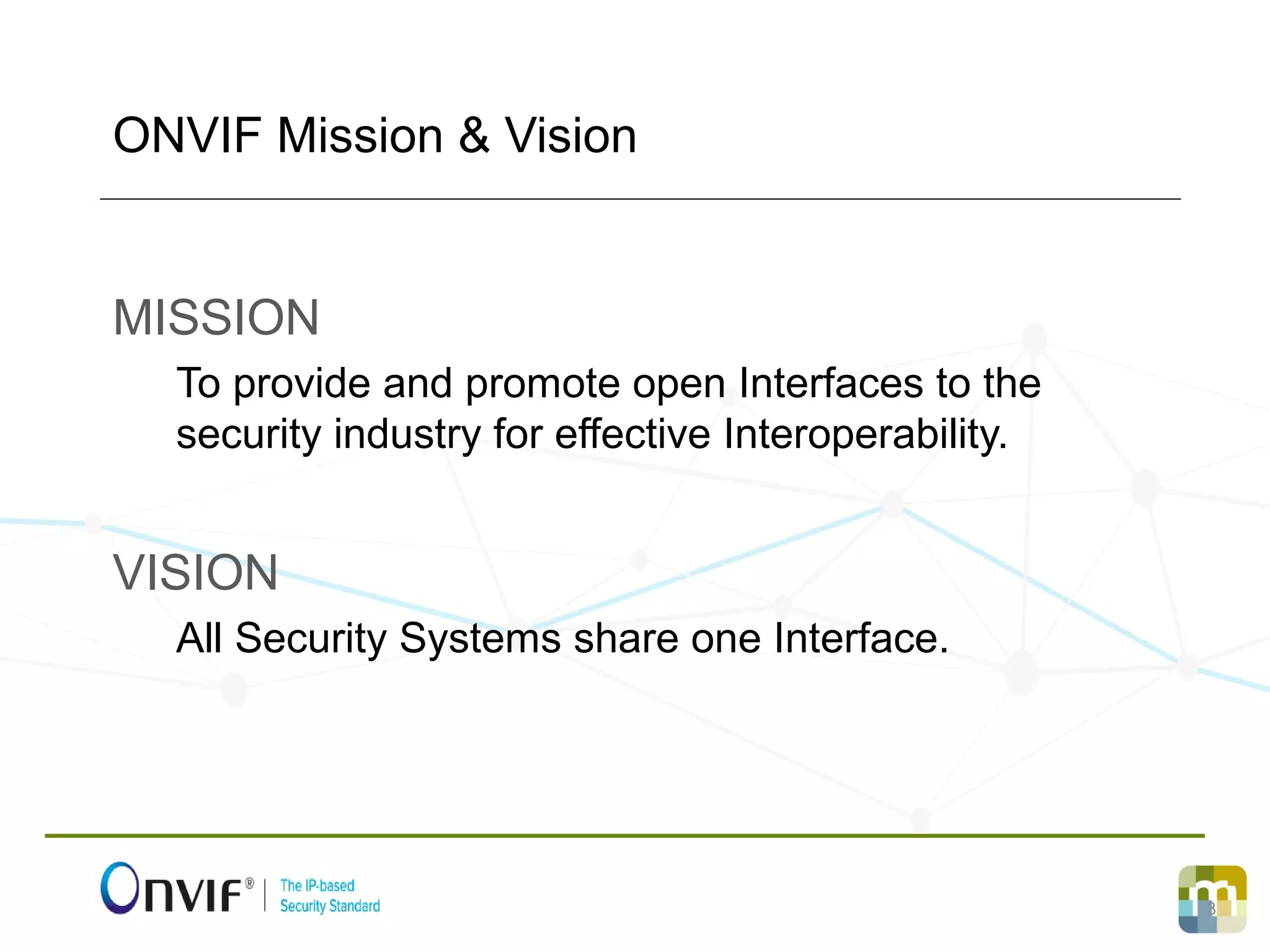 3
MISSION
To provide and promote open Interfaces to the
security industry for effective Interoperability.
VISION
All Security Systems share one Interface.
ONVIF Mission & Vision
 