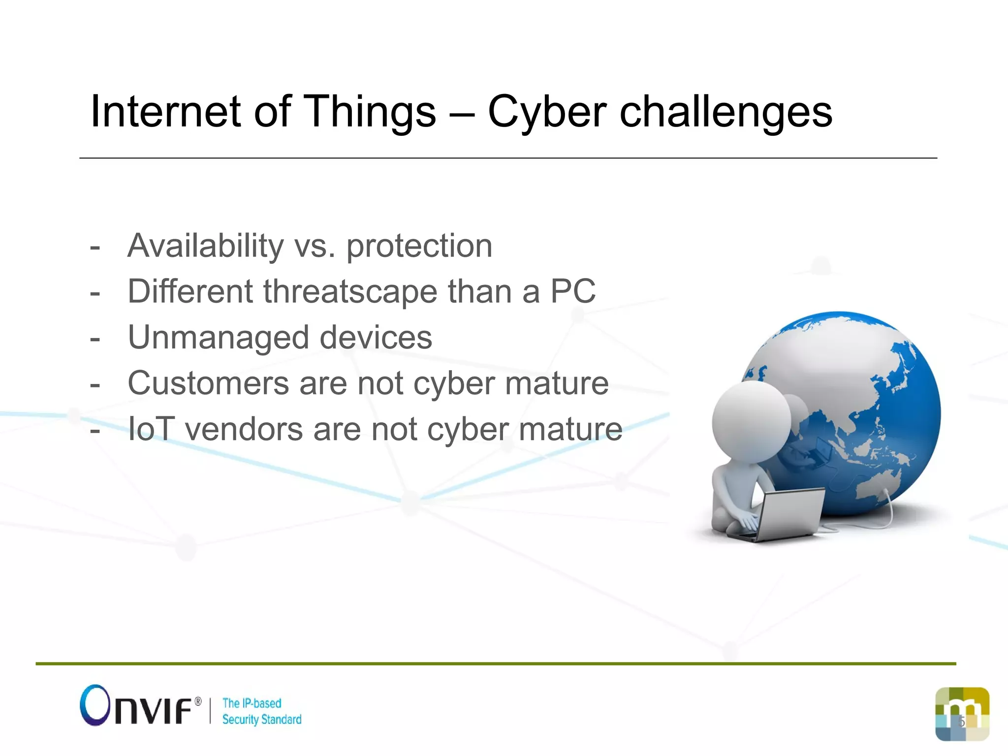 5
- Availability vs. protection
- Different threatscape than a PC
- Unmanaged devices
- Customers are not cyber mature
- IoT vendors are not cyber mature
Internet of Things – Cyber challenges
 