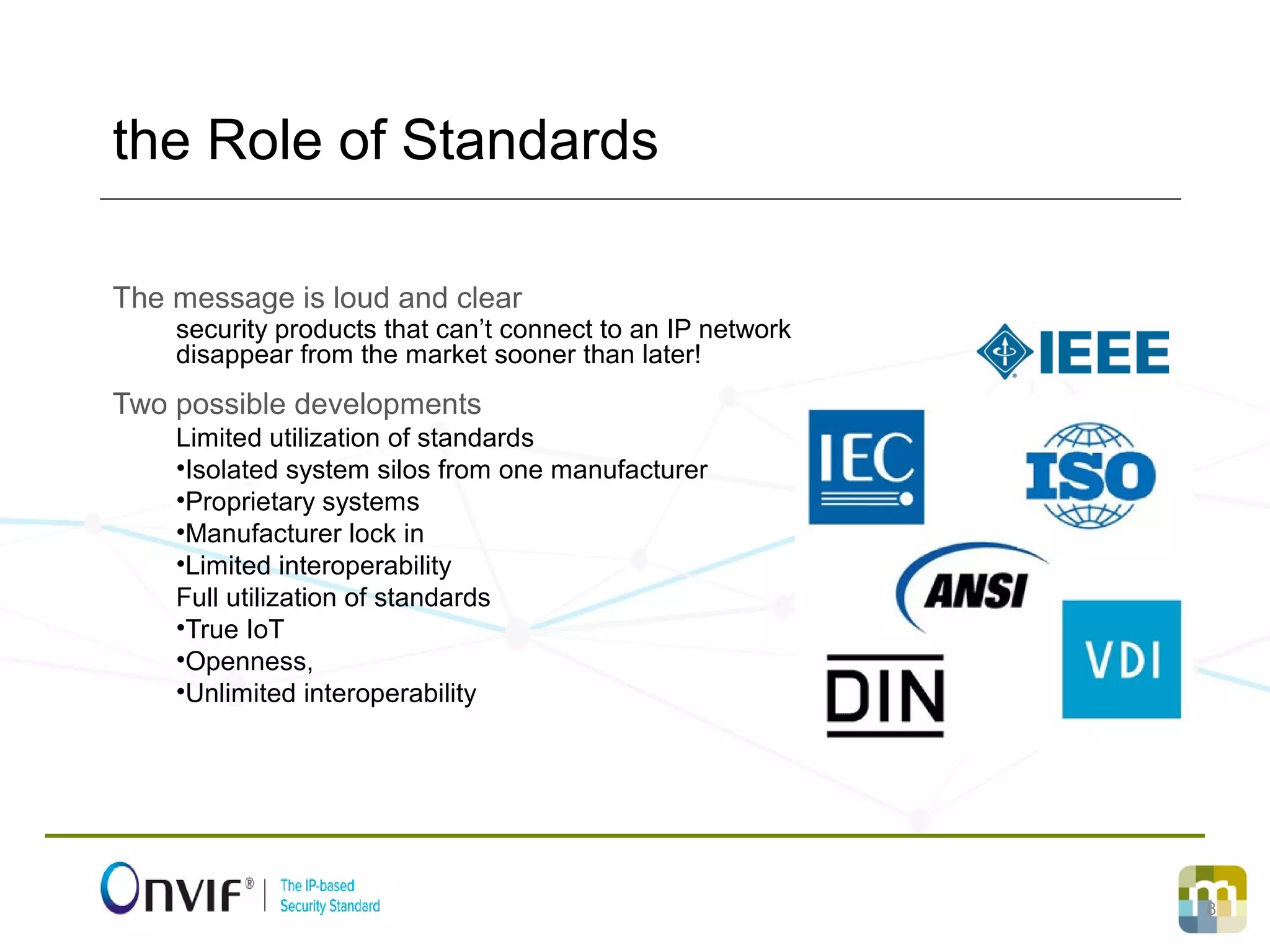 8
The message is loud and clear
security products that can’t connect to an IP network
disappear from the market sooner than later!
Two possible developments
Limited utilization of standards
•Isolated system silos from one manufacturer
•Proprietary systems
•Manufacturer lock in
•Limited interoperability
Full utilization of standards
•True IoT
•Openness,
•Unlimited interoperability
the Role of Standards
 