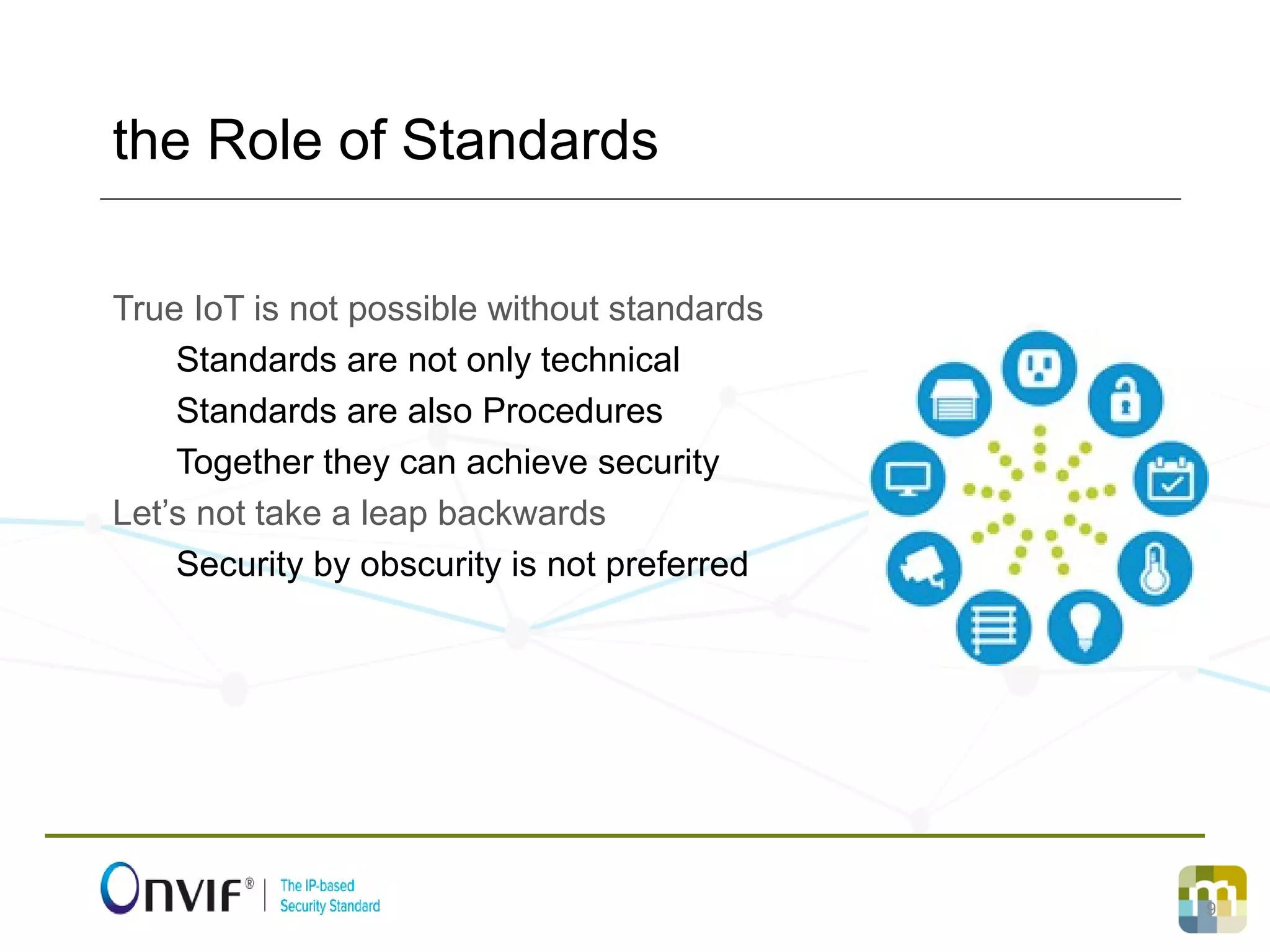 9
True IoT is not possible without standards
Standards are not only technical
Standards are also Procedures
Together they can achieve security
Let’s not take a leap backwards
Security by obscurity is not preferred
the Role of Standards
 