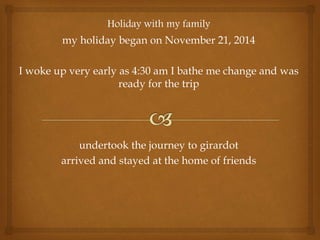 Holiday with my family
my holiday began on November 21, 2014
I woke up very early as 4:30 am I bathe me change and was
ready for the trip
undertook the journey to girardot
arrived and stayed at the home of friends
 