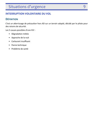 Situations d’urgence 9 
INTERRUPTION VOLONTAIRE DU VOL 
DÉFINITION 
C’est un aferrissage de précau3on hors AD sur un terrain adapté, décidé par le pilote pour 
des raisons de sécurité. 
Les 5 causes possibles d’une IVV sont : 
• Dégrada3on météo 
• Approche de la nuit 
• Carburant insuffisant 
• Panne technique 
• Problème de santé 
! 
 