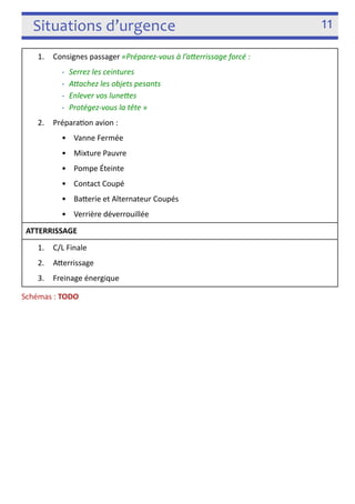 Situations d’urgence 11 
1. Consignes passager «Préparez-­‐vous à l’aYerrissage forcé : 
-­‐ Serrez les ceintures 
-­‐ AYachez les objets pesants 
-­‐ Enlever vos luneYes 
-­‐ Protégez-­‐vous la tête » 
2. Prépara3on avion : 
• Vanne Fermée 
• Mixture Pauvre 
• Pompe Éteinte 
• Contact Coupé 
• Baferie et Alternateur Coupés 
• Verrière déverrouillée 
ATTERRISSAGE 
1. C/L Finale 
2. Aferrissage 
3. Freinage énergique 
Schémas : TODO 
! 
 