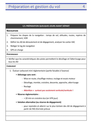 Préparation et gestion du vol 4 
! 
C/L PRÉPARATION QUELQUES JOURS AVANT DÉPART 
NAVIGATION 
1. Préparer les étapes de la naviga3on : temps de vol, al3tudes, routes, repères de 
cheminement, VOR 
2. Définir les AD de déroutement et de dégagement, analyser les cartes VAC 
3. Rédiger le log de naviga3on 
4. GPS en charge 
PERFORMANCE 
• Vérifier que les caractéris3ques des pistes permefent le décollage et l’aferrissage 
pour tous les AD 
CARBURANT 
1. Évaluer carburant mini réglementaire (par3e faisable à l’avance) 
• Délestage sans vent : 
-­‐ Mise en route, chauffage moteur, roulage et essais moteur 
-­‐ Décollage, montée, croisière, descente, approche, aferrissage 
-­‐ Roulage 
-­‐ AYenon surtout pas seulement vercale/vercale ! 
• Réserve règlementaire : 
-­‐ + 20 min en croisière éco (en VFR jour) 
• Soluon alternave (ou réserve de dégagement) 
-­‐ pour rejoindre et aferrir sur le plus lointain des AD de dégagement à 
par3r de l’AD d’arrivée prévue 
 