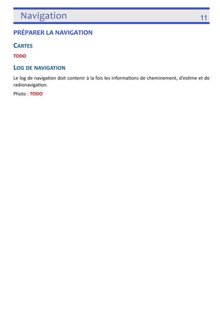 Navigation 11 
PRÉPARER LA NAVIGATION 
CARTES 
TODO 
LOG DE NAVIGATION 
Le log de naviga3on doit contenir à la fois les informa3ons de cheminement, d’es3me et de 
radionaviga3on. 
Photo : TODO 
! 
 