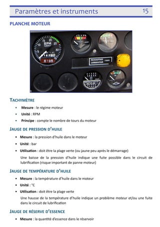 Paramètres et instruments 15 
PLANCHE MOTEUR 
 
TACHYMÈTRE 
• Mesure : le régime moteur 
• Unité : RPM 
• Principe : compte le nombre de tours du moteur 
JAUGE DE PRESSION D’HUILE 
• Mesure : la pression d’huile dans le moteur 
• Unité : bar 
• Ulisaon : doit être la plage verte (ou jaune peu après le démarrage) 
Une baisse de la pression d’huile indique une fuite possible dans le circuit de 
lubrifica3on (risque important de panne moteur) 
JAUGE DE TEMPÉRATURE D’HUILE 
• Mesure : la température d’huile dans le moteur 
• Unité : °C 
• Ulisaon : doit être la plage verte 
Une hausse de la température d’huile indique un problème moteur et/ou une fuite 
dans le circuit de lubrifica3on 
JAUGE DE RÉSERVE D’ESSENCE 
• Mesure : la quan3té d’essence dans le réservoir 
 