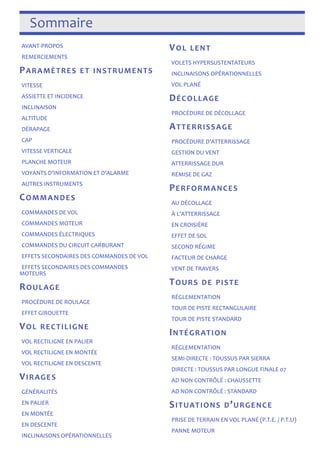 Sommaire 
AVANT-­‐PROPOS 
REMERCIEMENTS 
PARAMÈTRES ET INSTRUMENTS 
VITESSE 
ASSIETTE ET INCIDENCE 
INCLINAISON 
ALTITUDE 
DÉRAPAGE 
CAP 
VITESSE VERTICALE 
PLANCHE MOTEUR 
VOYANTS D’INFORMATION ET D’ALARME 
AUTRES INSTRUMENTS 
COMMANDES 
COMMANDES DE VOL 
COMMANDES MOTEUR 
COMMANDES ÉLECTRIQUES 
COMMANDES DU CIRCUIT CARBURANT 
EFFETS SECONDAIRES DES COMMANDES DE VOL 
EFFETS SECONDAIRES DES COMMANDES 
MOTEURS 
ROULAGE 
PROCÉDURE DE ROULAGE 
EFFET GIROUETTE 
VOL RECTILIGNE 
VOL RECTILIGNE EN PALIER 
VOL RECTILIGNE EN MONTÉE 
VOL RECTILIGNE EN DESCENTE 
VIRAGES 
GÉNÉRALITÉS 
EN PALIER 
EN MONTÉE 
EN DESCENTE 
INCLINAISONS OPÉRATIONNELLES 
VOL LENT 
VOLETS HYPERSUSTENTATEURS 
INCLINAISONS OPÉRATIONNELLES 
VOL PLANÉ 
DÉCOLLAGE 
PROCÉDURE DE DÉCOLLAGE 
ATTERRISSAGE 
PROCÉDURE D’ATTERRISSAGE 
GESTION DU VENT 
ATTERRISSAGE DUR 
REMISE DE GAZ 
PERFORMANCES 
AU DÉCOLLAGE 
À L’ATTERRISSAGE 
EN CROISIÈRE 
EFFET DE SOL 
SECOND RÉGIME 
FACTEUR DE CHARGE 
VENT DE TRAVERS 
TOURS DE PISTE 
RÉGLEMENTATION 
TOUR DE PISTE RECTANGULAIRE 
TOUR DE PISTE STANDARD 
INTÉGRATION 
RÉGLEMENTATION 
SEMI-­‐DIRECTE : TOUSSUS PAR SIERRA 
DIRECTE : TOUSSUS PAR LONGUE FINALE 07 
AD NON CONTRÔLÉ : CHAUSSETTE 
AD NON CONTRÔLÉ : STANDARD 
SITUATIONS D’URGENCE 
PRISE DE TERRAIN EN VOL PLANÉ (P.T.E. / P.T.U) 
PANNE MOTEUR 
 
