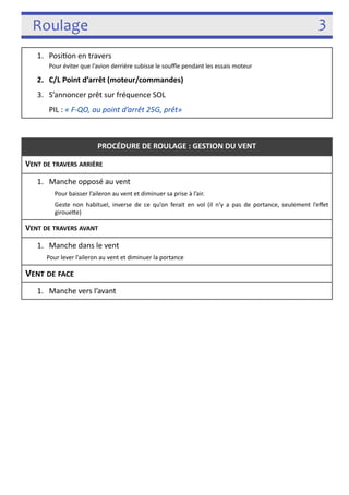 Roulage 3 
! 
! 
1. Posi3on en travers 
Pour éviter que l’avion derrière subisse le souffle pendant les essais moteur 
2. C/L Point d’arrêt (moteur/commandes) 
3. S’annoncer prêt sur fréquence SOL 
PIL : « F-­‐QO, au point d’arrêt 25G, prêt» 
PROCÉDURE DE ROULAGE : GESTION DU VENT 
VENT DE TRAVERS ARRIÈRE 
1. Manche opposé au vent 
Pour baisser l’aileron au vent et diminuer sa prise à l’air. 
Geste non habituel, inverse de ce qu’on ferait en vol (il n’y a pas de portance, seulement l’effet 
girouefe) 
VENT DE TRAVERS AVANT 
1. Manche dans le vent 
Pour lever l’aileron au vent et diminuer la portance 
VENT DE FACE 
1. Manche vers l’avant 
 