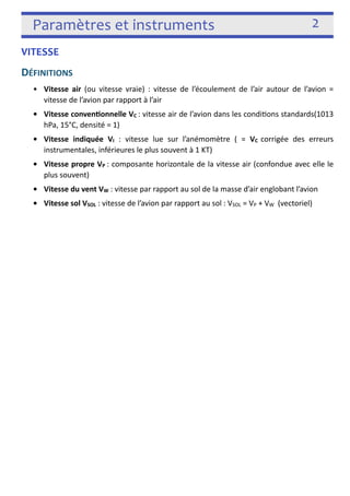 Paramètres et instruments 2 
VITESSE 
DÉFINITIONS 
• Vitesse air (ou vitesse vraie) : vitesse de l’écoulement de l’air autour de l’avion = 
vitesse de l’avion par rapport à l’air 
• Vitesse convenonnelle VC : vitesse air de l’avion dans les condi3ons standards(1013 
hPa, 15°C, densité = 1) 
• Vitesse indiquée VI : vitesse lue sur l’anémomètre ( = VC corrigée des erreurs 
instrumentales, inférieures le plus souvent à 1 KT) 
• Vitesse propre VP : composante horizontale de la vitesse air (confondue avec elle le 
plus souvent) 
• Vitesse du vent VW : vitesse par rapport au sol de la masse d’air englobant l’avion 
• Vitesse sol VSOL : vitesse de l’avion par rapport au sol : VSOL = VP + VW (vectoriel) 
! 
 