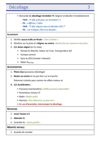 Décollage 3 
• Demande de décollage immédiat ➔ s’aligner et décoller immédiatement 
-­‐ TWR : «F-­‐QO, prêt pour un immédiat ? » 
-­‐ PIL : «Affirme, F-­‐QO» 
-­‐ TWR : “F-­‐QO, alignez-­‐vous et décollez 25G ?” 
-­‐ PIL : «Je m’aligne 25G et je décolle» 
ALIGNEMENT 
1. Vérifier aucun trafic en finale « Clair à droite » 
2. Pénétrer sur la piste et s’aligner au centre «Recherche du maximum de piste» 
3. C/L Avion aligné (en 5s max): 
• Pompe En Marche, Volets 1er Cran, Transpondeur ALT 
• Compas correct 
• Gyro au QFU (recaler si besoin) 
• Noter HDécollag 
ACCÉLÉRATION 
1. Pleins Gaz (puissance décollage) 
2. Rester au centre et ne pas 3rer sur le manche 
Palonnier à droite pour contrer les effets moteur et 
3. C/L Accéléraon : 
• Puissance (tachymètre) «2200 puissance disponible» 
• Paramètres moteur (T 
• Badin «Badin acJf» 
• Alarmes «Pas d’alarmes, je poursuis» 
• En cas d’anomalie, interrompre le décollage 
ROTATION 
1. Lever l’avion à VI = VR = 110 « 110 rotaJon » 
2. AYendre VI = 130 et prendre l’assiefe de montée Pente Max 
3. Contrôle VZ « Vario posiJf » 
MONTÉE INITIALE 
1. Assiefe de montée 
 