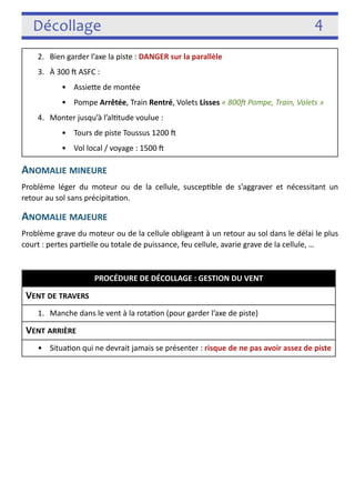 Décollage 4 
ANOMALIE MINEURE 
Problème léger du moteur ou de la cellule, suscep3ble de s’aggraver et nécessitant un 
retour au sol sans précipita3on. 
ANOMALIE MAJEURE 
Problème grave du moteur ou de la cellule obligeant à un retour au sol dans le délai le plus 
court : pertes par3elle ou totale de puissance, feu cellule, avarie grave de la cellule, … 
! 
! 
2. Bien garder l’axe la piste : DANGER sur la parallèle 
3. À 300 j ASFC : 
• Assiefe de montée VZ MAX, VI = 150 
• Pompe Arrêtée, Train Rentré, Volets Lisses « 800c Pompe, Train, Volets » 
4. Monter jusqu’à l’al3tude voulue : 
• Tours de piste Toussus 1200 j 
• Vol local / voyage : 1500 j 
PROCÉDURE DE DÉCOLLAGE : GESTION DU VENT 
VENT DE TRAVERS 
1. Manche dans le vent à la rota3on (pour garder l’axe de piste) 
VENT ARRIÈRE 
• Situa3on qui ne devrait jamais se présenter : risque de ne pas avoir assez de piste 
 