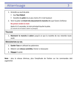 Atterrissage 3 
1. Arrondis au seuil de piste 
• Gaz Tout Réduit 
• Assiefe de palier (à un peu moins d’1 m de hauteur) 
2. Tenir le palier en rant très doucement le manche dès que l’avion s’enfonce 
Ne jamais rendre la main 
Après 4 à 5 secondes, le train principal touche la piste. 
(Le manche est en butée à cabrer ou presque) 
TOUCHER 
1. Maintenir le manche à cabrer jusqu’à ce que la roulefe de nez retombe toute 
seule 
DÉCÉLÉRATION AU SOL 
1. Garder l’axe en u3lisant les palonniers 
2. Obtenir une vitesse contrôlée, freiner si nécessaire 
3. Dégager la piste 
! 
Note : plus la vitesse diminue, plus l’amplitude de l’ac3on sur les commandes doit 
augmenter. 
! 
 