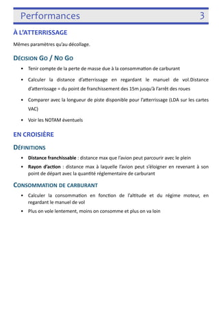 Performances 3 
À L’ATTERRISSAGE 
Mêmes paramètres qu’au décollage. 
DÉCISION GO / NO GO 
• Tenir compte de la perte de masse due à la consomma3on de carburant 
• Calculer la distance d’aferrissage en regardant le manuel de vol.Distance 
d’aferrissage = du point de franchissement des 15m jusqu’à l’arrêt des roues 
• Comparer avec la longueur de piste disponible pour l’aferrissage (LDA sur les cartes 
VAC) 
• Voir les NOTAM éventuels 
EN CROISIÈRE 
DÉFINITIONS 
• Distance franchissable : distance max que l’avion peut parcourir avec le plein 
• Rayon d’acon : distance max à laquelle l’avion peut s’éloigner en revenant à son 
point de départ avec la quan3té réglementaire de carburant 
CONSOMMATION DE CARBURANT 
• Calculer la consomma3on en fonc3on de l’al3tude et du régime moteur, en regardant 
le manuel de vol 
• Plus on vole lentement, moins on consomme et plus on va loin 
! 
 