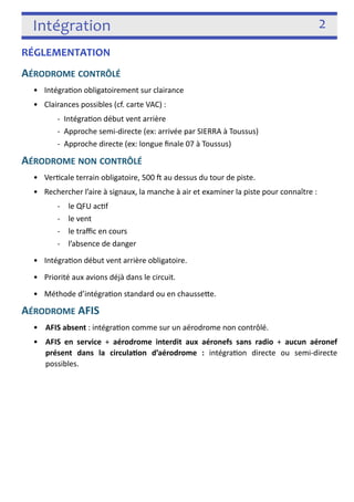 Intégration 2 
RÉGLEMENTATION 
AÉRODROME CONTRÔLÉ 
• Intégra3on obligatoirement sur clairance 
• Clairances possibles (cf. carte VAC) : 
-­‐ Intégra3on début vent arrière 
-­‐ Approche semi-­‐directe (ex: arrivée par SIERRA à Toussus) 
-­‐ Approche directe (ex: longue finale 07 à Toussus) 
AÉRODROME NON CONTRÔLÉ 
• Ver3cale terrain obligatoire, 500 j au dessus du tour de piste. 
• Rechercher l’aire à signaux, la manche à air et examiner la piste pour connaître : 
-­‐ le QFU ac3f 
-­‐ le vent 
-­‐ le traffic en cours 
-­‐ l’absence de danger 
• Intégra3on début vent arrière obligatoire. 
• Priorité aux avions déjà dans le circuit. 
• Méthode d’intégra3on standard ou en chaussefe. 
AÉRODROME AFIS 
• AFIS absent : intégra3on comme sur un aérodrome non contrôlé. 
• AFIS en service + aérodrome interdit aux aéronefs sans radio + aucun aéronef 
présent dans la circulaon d’aérodrome : intégra3on directe ou semi-­‐directe 
possibles. 
! 
 
