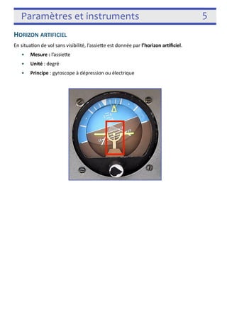 Paramètres et instruments 5 
HORIZON ARTIFICIEL 
En situa3on de vol sans visibilité, l’assiefe est donnée par l’horizon arficiel. 
• Mesure : l’assiefe 
• Unité : degré 
• Principe : gyroscope à dépression ou électrique 
! 
 
! 
 