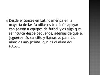  Desde entonces en Latinoamérica en la
 mayoría de las familias es tradición apoyar
 con pasión a equipos de futbol y es algo que
 se inculca desde pequeños, además de que el
 juguete más sencillo y llamativo para los
 niños es una pelota, que es el alma del
 futbol.
 