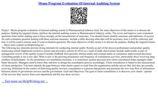 Memo Program Evaluation Of Internal Auditing System
Project : Memo program evaluation of internal auditing system in Pharmaceutical industry Goal: the main objectives of this memo is to discuss the
purpose, finding the targeted clients, and how the internal auditing system in Pharmaceutical industry works. The revise and improve your evaluation
questions from earlier making sure to focus strongly on the measurement of outcomes. You should clearly identify outcomes and indicators of success
for each evaluation question dealing with these outcome measures. Include a table showing what data will be necessary, how it will be collected, and
how it will be used to answer each of your evaluation questions The main objectives of this memo is to discuss the purpose, finding the targeted clients,
... Show more content on Helpwriting.net ...
The following key elements provide strong rationale for conducting internal audits: Results as part of the process performance and product quality
monitoring system Implement corrective actions and preventive actions (CAPA) as a result of audit observations Include audit results as part of
management review of the quality system Consider feedback from periodic internal audits and external audits in continuous improvement decisions.
Consulting people is not a new idea. What is new is the growing prominence and frequency of consultation activities, particularly those involving large
numbers of participants. As the prominence of consultation increases, it is sometimes unclear precisely how client consultation helps managers make
better decisions. Managers need to know that, and how to design the consultation process accordingly. Client consultation is linked to the measurement
of client satisfaction. You must identify the gaps between what clients expect or need from the organization and the service they feel they are actually
receiving. Definition In the context of delivering quality services, consultation is a process that permits and promotes the two–way flow of information
between clients of government services and the government. Goal and Objectives The goal of client consultation is to discover your clients ' opinion
of the services they receive from your department and the way these services
... Get more on HelpWriting.net ...
 