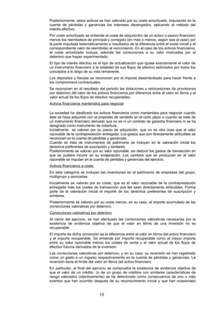 Posteriormente, estos activos se han valorado por su coste amortizado, imputando en la
cuenta de pérdidas y ganancias los intereses devengados, aplicando el método del
interés efectivo.
Por coste amortizado se entiende el coste de adquisición de un activo o pasivo financiero
menos los reembolsos de principal y corregido (en más o menos, según sea el caso) por
la parte imputada sistemáticamente a resultados de la diferencia entre el coste inicial y el
correspondiente valor de reembolso al vencimiento. En el caso de los activos financieros,
el coste amortizado incluye, además las correcciones a su valor motivadas por el
deterioro que hayan experimentado.
El tipo de interés efectivo es el tipo de actualización que iguala exactamente el valor de
un instrumento financiero a la totalidad de sus flujos de efectivo estimados por todos los
conceptos a lo largo de su vida remanente.
Los depósitos y fianzas se reconocen por el importe desembolsado para hacer frente a
los compromisos contractuales.
Se reconocen en el resultado del periodo las dotaciones y retrocesiones de provisiones
por deterioro del valor de los activos financieros por diferencia entre el valor en libros y el
valor actual de los flujos de efectivo recuperables.
Activos financieros mantenidos para negociar

La sociedad ha clasificado los activos financieros como mantenidos para negociar cuando
éste se haya adquirido con el propósito de venderlo en el corto plazo o cuando se trate de
un instrumento financiero derivado que no es ni un contrato de garantía financiera ni se ha
designado como instrumento de cobertura.
Inicialmente se valoran por su precio de adquisición, que no es otra cosa que el valor
razonable de la contraprestación entregada. Los gastos que son directamente atribuibles se
reconocen en la cuenta de pérdidas y ganancias.
Cuando se trata de instrumentos de patrimonio se incluyen en la valoración inicial los
derechos preferentes de suscripción y similares.
Posteriormente se valoran por su valor razonable, sin deducir los gastos de transacción en
que se pudiera incurrir en su enajenación. Los cambios que se produzcan en el valor
razonable se imputan en la cuenta de pérdidas y ganancias del ejercicio.
Activos financieros a coste
En esta categoría se incluyen las inversiones en el patrimonio de empresas del grupo,
multigrupo y asociadas.
Inicialmente se valoran por su coste, que es el valor razonable de la contraprestación
entregada más los costes de transacción que les sean directamente atribuibles. Forma
parte de la valoración inicial el importe de los derechos preferentes de suscripción y
similares.
Posteriormente se valoran por su coste menos, en su caso, el importe acumulado de las
correcciones valorativas por deterioro.
Correcciones valorativas por deterioro
Al cierre del ejercicio, se han efectuado las correcciones valorativas necesarias por la
existencia de evidencia objetiva de que el valor en libros de una inversión no es
recuperable.
El importe de dicha corrección es la diferencia entre el valor en libros del activo financiero
y el importe recuperable. Se entiende por importe recuperable como el mayor importe
entre su valor razonable menos los costes de venta y el valor actual de los flujos de
efectivo futuros derivados de la inversión.
Las correcciones valorativas por deterioro, y en su caso, su reversión se han registrado
como un gasto o un ingreso respectivamente en la cuenta de pérdidas y ganancias. La
reversión tiene el límite del valor en libros del activo financiero.
En particular, al final del ejercicio se comprueba la existencia de evidencia objetiva de
que el valor de un crédito (o de un grupo de créditos con similares características de
riesgo valorados colectivamente) se ha deteriorado como consecuencia de uno o más
eventos que han ocurrido después de su reconocimiento inicial y que han ocasionado


                                10
 