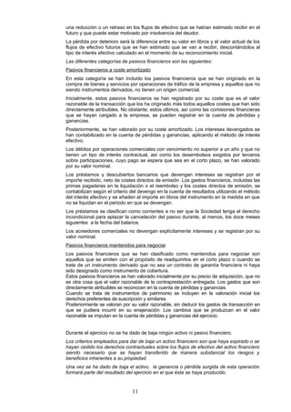 una reducción o un retraso en los flujos de efectivo que se habían estimado recibir en el
futuro y que puede estar motivado por insolvencia del deudor.
La pérdida por deterioro será la diferencia entre su valor en libros y el valor actual de los
flujos de efectivo futuros que se han estimado que se van a recibir, descontándolos al
tipo de interés efectivo calculado en el momento de su reconocimiento inicial.
Las diferentes categorías de pasivos financieros son las siguientes:
Pasivos financieros a coste amortizado
En esta categoría se han incluido los pasivos financieros que se han originado en la
compra de bienes y servicios por operaciones de tráfico de la empresa y aquellos que no
siendo instrumentos derivados, no tienen un origen comercial.
Inicialmente, estos pasivos financieros se han registrado por su coste que es el valor
razonable de la transacción que los ha originado más todos aquellos costes que han sido
directamente atribuibles. No obstante, estos últimos, así como las comisiones financieras
que se hayan cargado a la empresa, se pueden registrar en la cuenta de pérdidas y
ganancias.
Posteriormente, se han valorado por su coste amortizado. Los intereses devengados se
han contabilizado en la cuenta de pérdidas y ganancias, aplicando el método de interés
efectivo.
Los débitos por operaciones comerciales con vencimiento no superior a un año y que no
tienen un tipo de interés contractual, así como los desembolsos exigidos por terceros
sobre participaciones, cuyo pago se espera que sea en el corto plazo, se han valorado
por su valor nominal.
Los préstamos y descubiertos bancarios que devengan intereses se registran por el
importe recibido, neto de costes directos de emisión. Los gastos financieros, incluidas las
primas pagaderas en la liquidación o el reembolso y los costes directos de emisión, se
contabilizan según el criterio del devengo en la cuenta de resultados utilizando el método
del interés efectivo y se añaden al importe en libros del instrumento en la medida en que
no se liquidan en el periodo en que se devengan.
Los préstamos se clasifican como corrientes a no ser que la Sociedad tenga el derecho
incondicional para aplazar la cancelación del pasivo durante, al menos, los doce meses
siguientes a la fecha del balance.
Los acreedores comerciales no devengan explícitamente intereses y se registran por su
valor nominal.
Pasivos financieros mantenidos para negociar
Los pasivos financieros que se han clasificado como mantenidos para negociar son
aquellos que se emiten con el propósito de readquirirlos en el corto plazo o cuando se
trate de un instrumento derivado que no sea un contrato de garantía financiera ni haya
sido designado como instrumento de cobertura.
Estos pasivos financieros se han valorado inicialmente por su precio de adquisición, que no
es otra cosa que el valor razonable de la contraprestación entregada. Los gastos que son
directamente atribuibles se reconocen en la cuenta de pérdidas y ganancias.
Cuando se trata de instrumentos de patrimonio se incluyen en la valoración inicial los
derechos preferentes de suscripción y similares.
Posteriormente se valoran por su valor razonable, sin deducir los gastos de transacción en
que se pudiera incurrir en su enajenación. Los cambios que se produzcan en el valor
razonable se imputan en la cuenta de pérdidas y ganancias del ejercicio.


Durante el ejercicio no se ha dado de baja ningún activo ni pasivo financiero.
Los criterios empleados para dar de baja un activo financiero son que haya expirado o se
hayan cedido los derechos contractuales sobre los flujos de efectivo del activo financiero
siendo necesario que se hayan transferido de manera substancial los riesgos y
beneficios inherentes a su propiedad.
Una vez se ha dado de baja el activo, la ganancia o pérdida surgida de esta operación
formará parte del resultado del ejercicio en el que ésta se haya producido.


                               11
 
