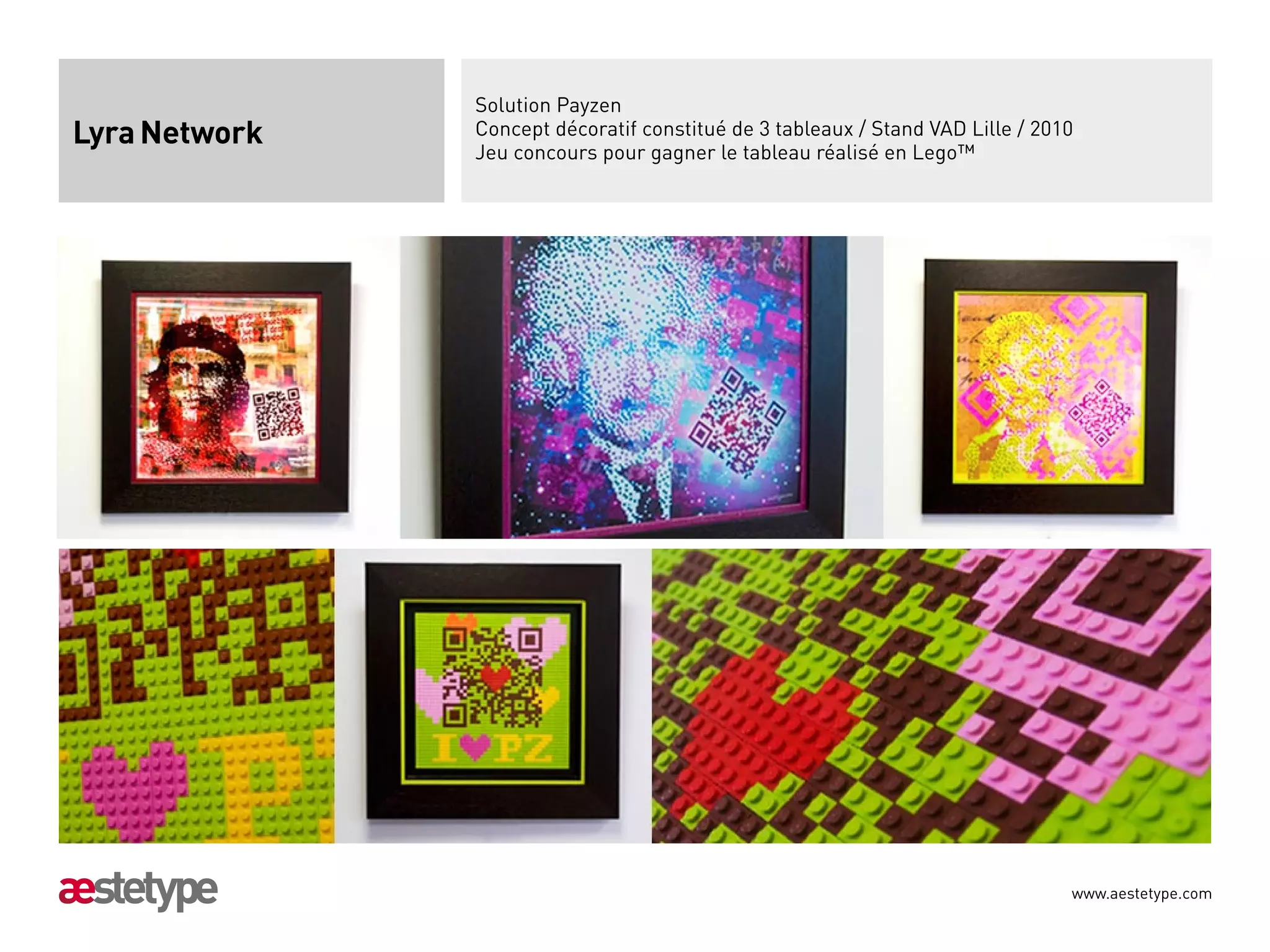 Solution Payzen
Lyra Network   Concept décoratif constitué de 3 tableaux / Stand VAD Lille / 2010
               Jeu concours pour gagner le tableau réalisé en Lego™




                                                                                www.aestetype.com
 