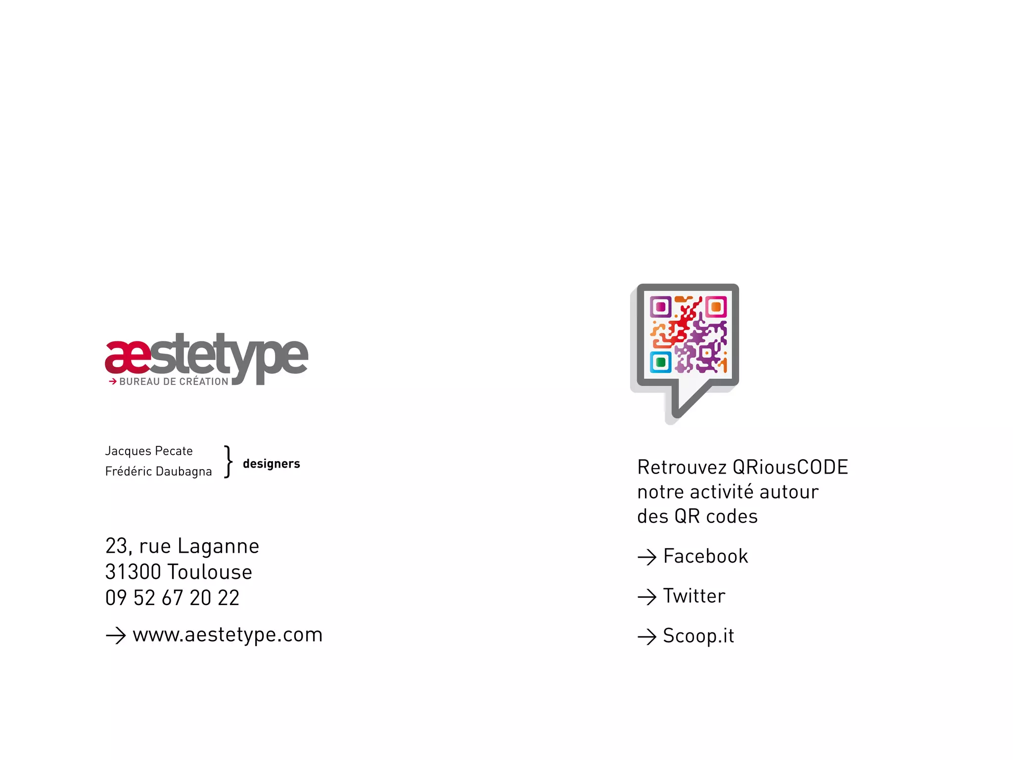 }	
Jacques Pecate
Frédéric Daubagna	
                      designers   Retrouvez QRiousCODE
                                  notre activité autour
                                  des QR codes
23, rue Laganne                    Facebook
31300 Toulouse
09 52 67 20 22                     Twitter
 www.aestetype.com                Scoop.it
 