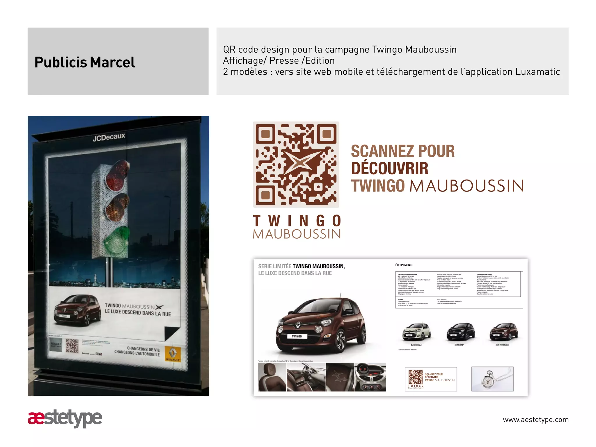 TWINGO

                        T W I N G O
                  QR code design pour la campagne Twingo Mauboussin
Publicis Marcel   Affichage/ Presse /Edition
                  2 modèles : vers site web mobile et téléchargement de l’application Luxamatic




                                                                                                                              SCANNEZ POUR
                                                                                                                              DÉCOUVRIR
                                                                                                                              TWINGO

                        T W I N G O

                            SERIE LIMITÉE TWINGO MAUBOUSSIN,                                                                       ÉQUIPEMENTS

                            LE LUXE DESCEND DANS LA RUE                                                                             Principaux équipements de série:
                                                                                                                                    ABS + Assistance du freinage
                                                                                                                                                                                                 Console centrale Gris Tropic métallisée avec
                                                                                                                                                                                                 casquette avec surpiqûre chocolat
                                                                                                                                                                                                                                                    Equipements spéciﬁques
                                                                                                                                                                                                                                                    Sellerie Mauboussin mi TEP- mi tissu
                                                                                                                                    Airbags frontaux et latéraux                                 Volant en cuir réglable en hauteur, et pommeau     Aérateurs latéraux et boutons de commande de ventilation
                                                                                                                                    Alerte de bouclage de ceinture côté conducteur et passager   levier de vitesse en cuir                          Brun Tourmaline
                                                                                                                                    Kit de gonﬂage et de réparation                              R-PlugRadio+ (CD MP3, afﬁcheur déporté,           Appui-têtes réglables en hauteur avec logo Mauboussin
                                                                                                                                    Régulateur limiteur de vitesse                               Bluetooth et PlugMusic) avec commande au volant   Panneaux de porte TEP avec logo Mauboussin
                                                                                                                                    Direction assistée                                           Climatisation manuelle                             Plaque numérotée Mauboussin
                                                                                                                                    Lève-vitres avant électriques                                Sièges arrière indépendants et coulissants         Surtapis avant avec logo Mauboussin côté passager
                                                                                                                                    Enjoliveurs Pirate dark métal froid                          Siège conducteur réglable en hauteur               Stripping Mauboussin (capot, hayon, portière)
                                                                                                                                    Projecteurs antibrouillard avec cerclage chromé                                                                 Montre pendentif Mauboussin en argent 1960, je t'aime
                                                                                                                                    Rétroviseurs électriques et dégivrants noir nacré                                                               Peinture métallisée
                                                                                                                                    Stripping pied de milieu                                                                                        Baguettes latérales ton caisse


                                                                                                                                    OPTIONS                                                      Roue de secours
                                                                                                                                    Climatisation régulée                                        Toit ouvrant verre panoramique et électrique
                                                                                                                                    Jantes alliage 15 Air diamantées noires (avec becquet       Vitres surteintées latérales arrière
                                                                                                                                    aérodynamique ton caisse)




                                                                                                                                                           BLANC VANILLE                                                        NOIR NACRÉ *                                        BRUN TOURMALINE

                                                                                                                                    * commercialisation ultérieure




                            * version présentée avec option Jantes alliage 15 Air diamantées et vitres arrière surteintées




                                                                                                                                                                                    SCANNEZ POUR
                                                                                                                                                                                    DÉCOUVRIR
                                                                                                                                                                                    TWINGO
                                                                                                                                                      T W I N G O




                         02_VERSO_D_TWINGO_MAUBOUSSIN.indd 2-3                                                                                                                                                                                                                                                 16/02/12 17:31:14




                                                                                                                                                                                                                                                                                                 www.aestetype.com
 