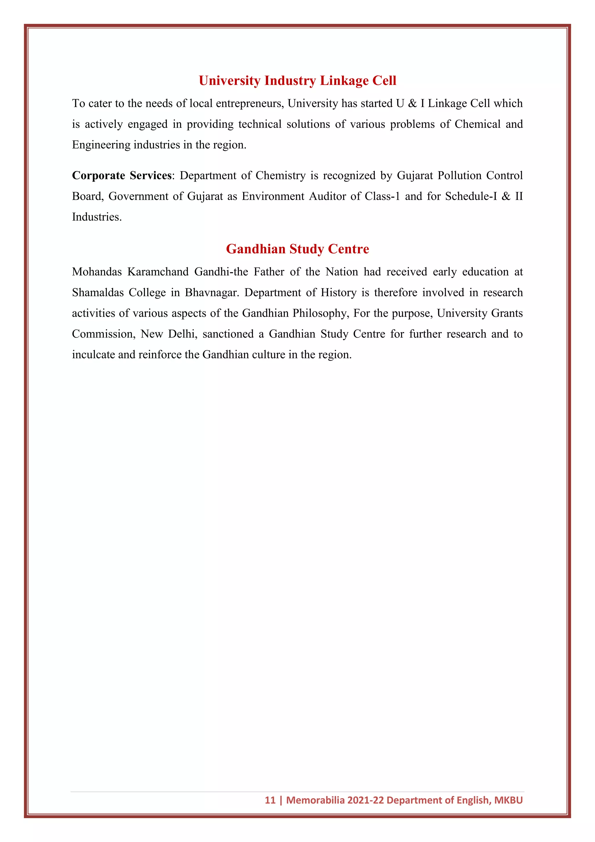 11 | Memorabilia 2021-22 Department of English, MKBU
University Industry Linkage Cell
To cater to the needs of local entrepreneurs, University has started U & I Linkage Cell which
is actively engaged in providing technical solutions of various problems of Chemical and
Engineering industries in the region.
Corporate Services: Department of Chemistry is recognized by Gujarat Pollution Control
Board, Government of Gujarat as Environment Auditor of Class-1 and for Schedule-I & II
Industries.
Gandhian Study Centre
Mohandas Karamchand Gandhi-the Father of the Nation had received early education at
Shamaldas College in Bhavnagar. Department of History is therefore involved in research
activities of various aspects of the Gandhian Philosophy, For the purpose, University Grants
Commission, New Delhi, sanctioned a Gandhian Study Centre for further research and to
inculcate and reinforce the Gandhian culture in the region.
 