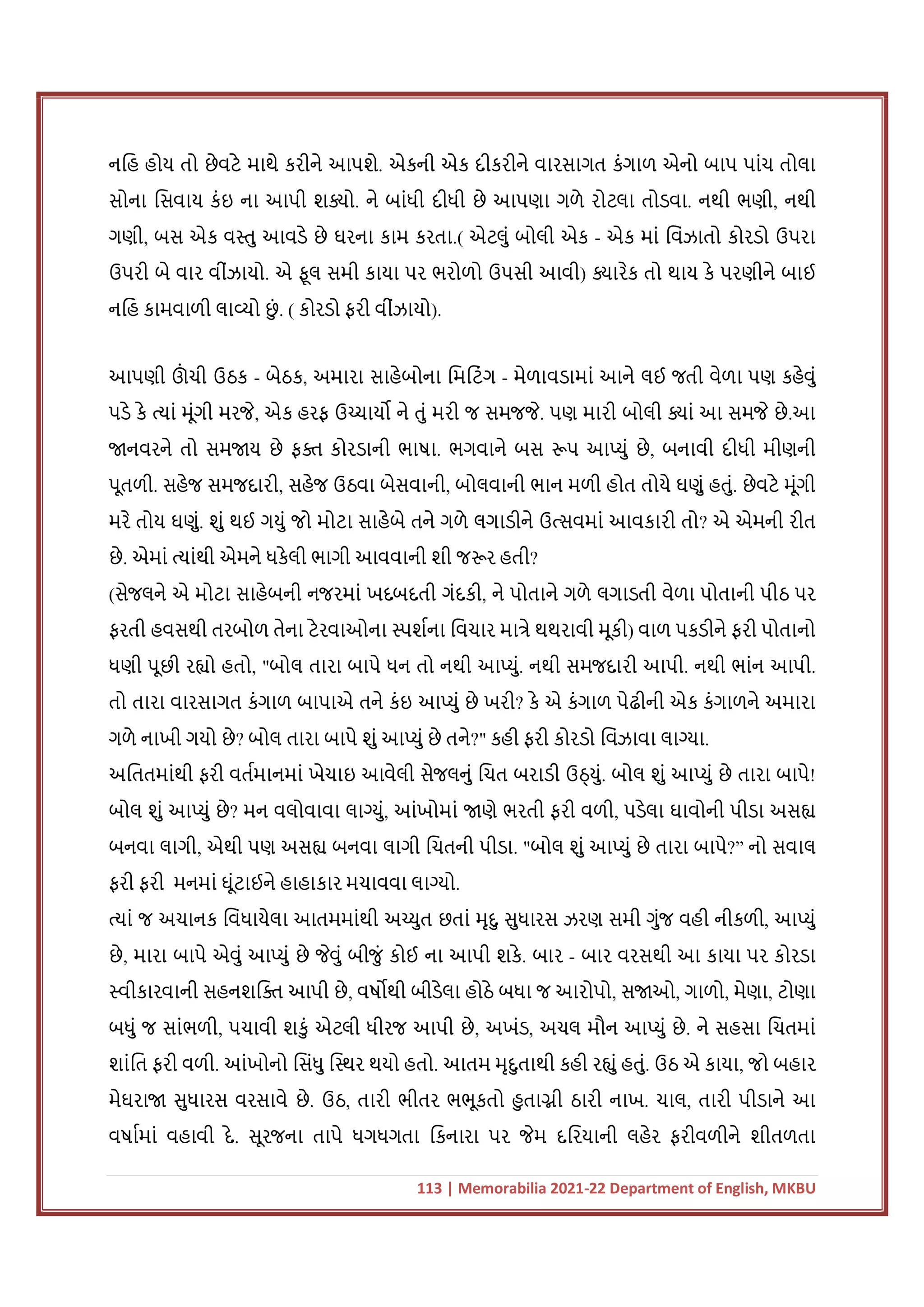 113 | Memorabilia 2021-22 Department of English, MKBU
નિહ હોય તો છેવટે માથે કરીને આપશે. એકની એક દીકરીને વારસાગત કંગાળ એનો બાપ પાંચ તોલા
સોના િસવાય કંઇ ના આપી શ ો. ને બાંધી દીધી છે આપણા ગળે રોટલા તોડવા. નથી ભણી, નથી
ગણી, બસ એક વ તુ આવડે છે ઘરના કામ કરતા.( એટલું બોલી એક - એક માં િવંઝાતો કોરડો ઉપરા
ઉપરી બે વાર વીંઝાયો. એ ફૂલ સમી કાયા પર ભરોળો ઉપસી આવી) ારેક તો થાય કે પરણીને બાઈ
નિહ કામવાળી લા યો છ
ું . ( કોરડો ફરી વીંઝાયો).
આપણી ઊ
ં ચી ઉઠક - બેઠક, અમારા સાહેબોના િમિટંગ - મેળાવડામાં આને લઈ જતી વેળા પણ કહેવું
પડે કે યાં મૂંગી મરજે, એક હરફ ઉ ચાય ને તું મરી જ સમજજે. પણ મારી બોલી ાં આ સમજે છે.આ
નવરને તો સમ ય છે ફ કોરડાની ભાષા. ભગવાને બસ પ આ યું છે, બનાવી દીધી મીણની
પૂતળી. સહેજ સમજદારી, સહેજ ઉઠવા બેસવાની, બોલવાની ભાન મળી હોત તોયે ઘણું હતું. છેવટે મૂંગી
મરે તોય ઘણું. શું થઈ ગયું જો મોટા સાહેબે તને ગળે લગાડીને ઉ સવમાં આવકારી તો? એ એમની રીત
છે. એમાં યાંથી એમને ધકેલી ભાગી આવવાની શી જ ર હતી?
(સેજલને એ મોટા સાહેબની નજરમાં ખદબદતી ગંદકી, ને પોતાને ગળે લગાડતી વેળા પોતાની પીઠ પર
ફરતી હવસથી તરબોળ તેના ટેરવાઓના પશના િવચાર મા ે થથરાવી મૂકી) વાળ પકડીને ફરી પોતાનો
ધણી પૂછી ર ો હતો, "બોલ તારા બાપે ધન તો નથી આ યું. નથી સમજદારી આપી. નથી ભાંન આપી.
તો તારા વારસાગત કંગાળ બાપાએ તને કંઇ આ યું છે ખરી? કે એ કંગાળ પેઢીની એક કંગાળને અમારા
ગળે નાખી ગયો છે? બોલ તારા બાપે શું આ યું છે તને?" કહી ફરી કોરડો િવંઝાવા લા યા.
અિતતમાંથી ફરી વતમાનમાં ખેચાઇ આવેલી સેજલનું િચત બરાડી ઉ યું. બોલ શું આ યું છે તારા બાપે!
બોલ શું આ યું છે? મન વલોવાવા લા યું, આંખોમાં ણે ભરતી ફરી વળી, પડેલા ઘાવોની પીડા અસ
બનવા લાગી, એથી પણ અસ બનવા લાગી િચતની પીડા. "બોલ શું આ યું છે તારા બાપે?” નો સવાલ
ફરી ફરી મનમાં ઘૂંટાઈને હાહાકાર મચાવવા લા યો.
યાં જ અચાનક િવંધાયેલા આતમમાંથી અ યુત છતાં મૃદુ સુધારસ ઝરણ સમી ગુંજ વહી નીકળી, આ યું
છે, મારા બાપે એવું આ યું છે જેવું બીજું કોઈ ના આપી શકે. બાર - બાર વરસથી આ કાયા પર કોરડા
વીકારવાની સહનશિ આપી છે, વષ થી બીડેલા હોઠે બધા જ આરોપો, સ ઓ, ગાળો, મેણા, ટોણા
બધું જ સાંભળી, પચાવી શકું એટલી ધીરજ આપી છે, અખંડ, અચલ મૌન આ યું છે. ને સહસા િચતમાં
શાંિત ફરી વળી. આંખોનો િસંધુ િ થર થયો હતો. આતમ મૃદુતાથી કહી ર ું હતું. ઉઠ એ કાયા, જો બહાર
મેઘરા સુધારસ વરસાવે છે. ઉઠ, તારી ભીતર ભભૂકતો હુ તા ી ઠારી નાખ. ચાલ, તારી પીડાને આ
વષામાં વહાવી દે. સૂરજના તાપે ધગધગતા િકનારા પર જેમ દિરયાની લહેર ફરીવળીને શીતળતા
 