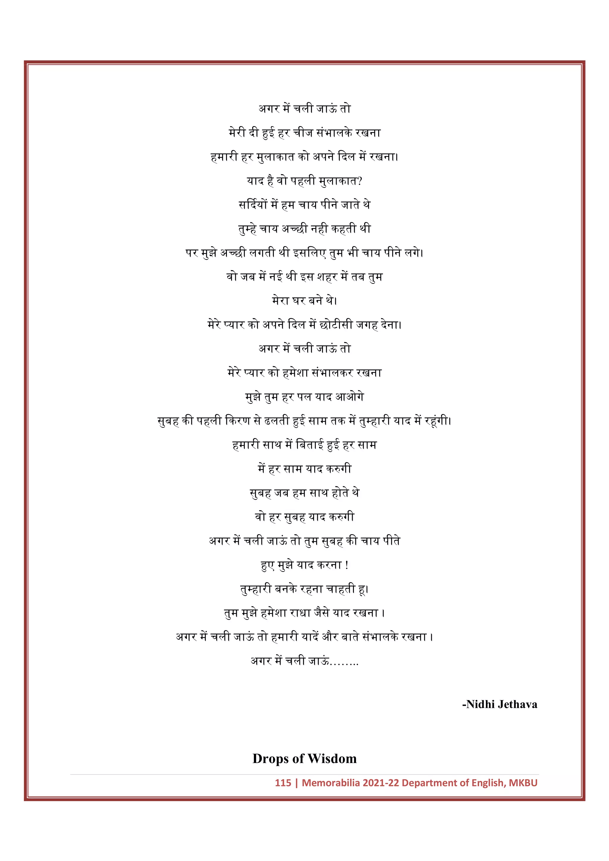 115 | Memorabilia 2021-22 Department of English, MKBU
अगर म चली जाऊ
ं तो
मेरी दी ई हर चीज संभालके रखना
हमारी हर मुलाकात को अपने दल म रखना।
याद है वो पहली मुलाकात?
स दय म हम चाय पीने जाते थे
तु हे चाय अ छी नही कहती थी
पर मुझे अ छी लगती थी इसिलए तुम भी चाय पीने लगे।
वो जब म नई थी इस शहर म तब तुम
मेरा घर बने थे।
मेरे यार को अपने दल म छोटीसी जगह देना।
अगर म चली जाऊ
ं तो
मेरे यार को हमेशा संभालकर रखना
मुझे तुम हर पल याद आओगे
सुबह क पहली करण से ढलती ई साम तक म तु हारी याद म र ंगी।
हमारी साथ म िबताई ई हर साम
म हर साम याद क गी
सुबह जब हम साथ होते थे
वो हर सुबह याद क गी
अगर म चली जाऊ
ं तो तुम सुबह क चाय पीते
ए मुझे याद करना !
तु हारी बनके रहना चाहती ।
तुम मुझे हमेशा राधा जैसे याद रखना ।
अगर म चली जाऊ
ं तो हमारी याद और बाते संभालके रखना ।
अगर म चली जाऊ
ं ……..
-Nidhi Jethava
Drops of Wisdom
 