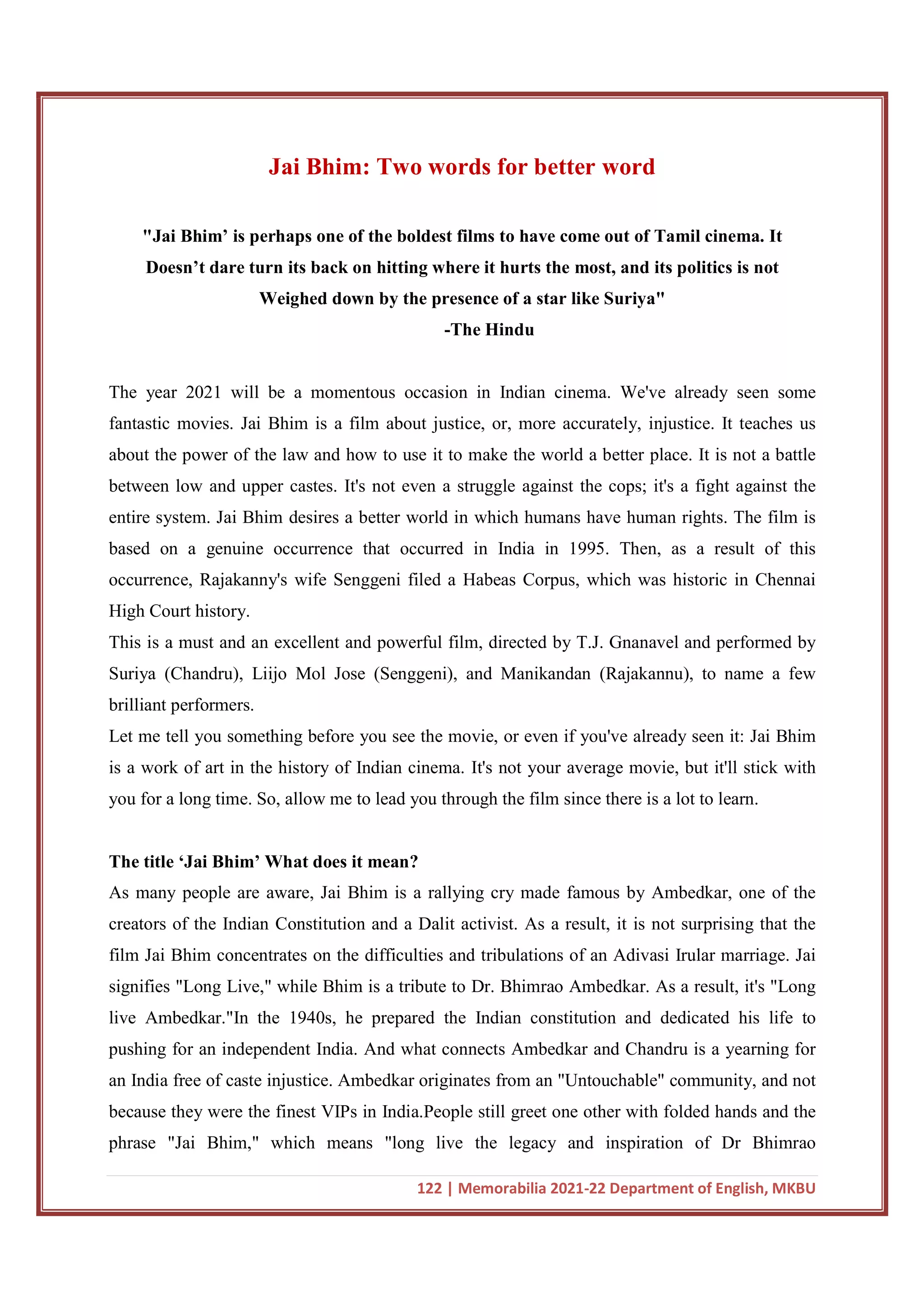 122 | Memorabilia 2021-22 Department of English, MKBU
Jai Bhim: Two words for better word
"Jai Bhim’ is perhaps one of the boldest films to have come out of Tamil cinema. It
Doesn’t dare turn its back on hitting where it hurts the most, and its politics is not
Weighed down by the presence of a star like Suriya"
-The Hindu
The year 2021 will be a momentous occasion in Indian cinema. We've already seen some
fantastic movies. Jai Bhim is a film about justice, or, more accurately, injustice. It teaches us
about the power of the law and how to use it to make the world a better place. It is not a battle
between low and upper castes. It's not even a struggle against the cops; it's a fight against the
entire system. Jai Bhim desires a better world in which humans have human rights. The film is
based on a genuine occurrence that occurred in India in 1995. Then, as a result of this
occurrence, Rajakanny's wife Senggeni filed a Habeas Corpus, which was historic in Chennai
High Court history.
This is a must and an excellent and powerful film, directed by T.J. Gnanavel and performed by
Suriya (Chandru), Liijo Mol Jose (Senggeni), and Manikandan (Rajakannu), to name a few
brilliant performers.
Let me tell you something before you see the movie, or even if you've already seen it: Jai Bhim
is a work of art in the history of Indian cinema. It's not your average movie, but it'll stick with
you for a long time. So, allow me to lead you through the film since there is a lot to learn.
The title ‘Jai Bhim’ What does it mean?
As many people are aware, Jai Bhim is a rallying cry made famous by Ambedkar, one of the
creators of the Indian Constitution and a Dalit activist. As a result, it is not surprising that the
film Jai Bhim concentrates on the difficulties and tribulations of an Adivasi Irular marriage. Jai
signifies "Long Live," while Bhim is a tribute to Dr. Bhimrao Ambedkar. As a result, it's "Long
live Ambedkar."In the 1940s, he prepared the Indian constitution and dedicated his life to
pushing for an independent India. And what connects Ambedkar and Chandru is a yearning for
an India free of caste injustice. Ambedkar originates from an "Untouchable" community, and not
because they were the finest VIPs in India.People still greet one other with folded hands and the
phrase "Jai Bhim," which means "long live the legacy and inspiration of Dr Bhimrao
 