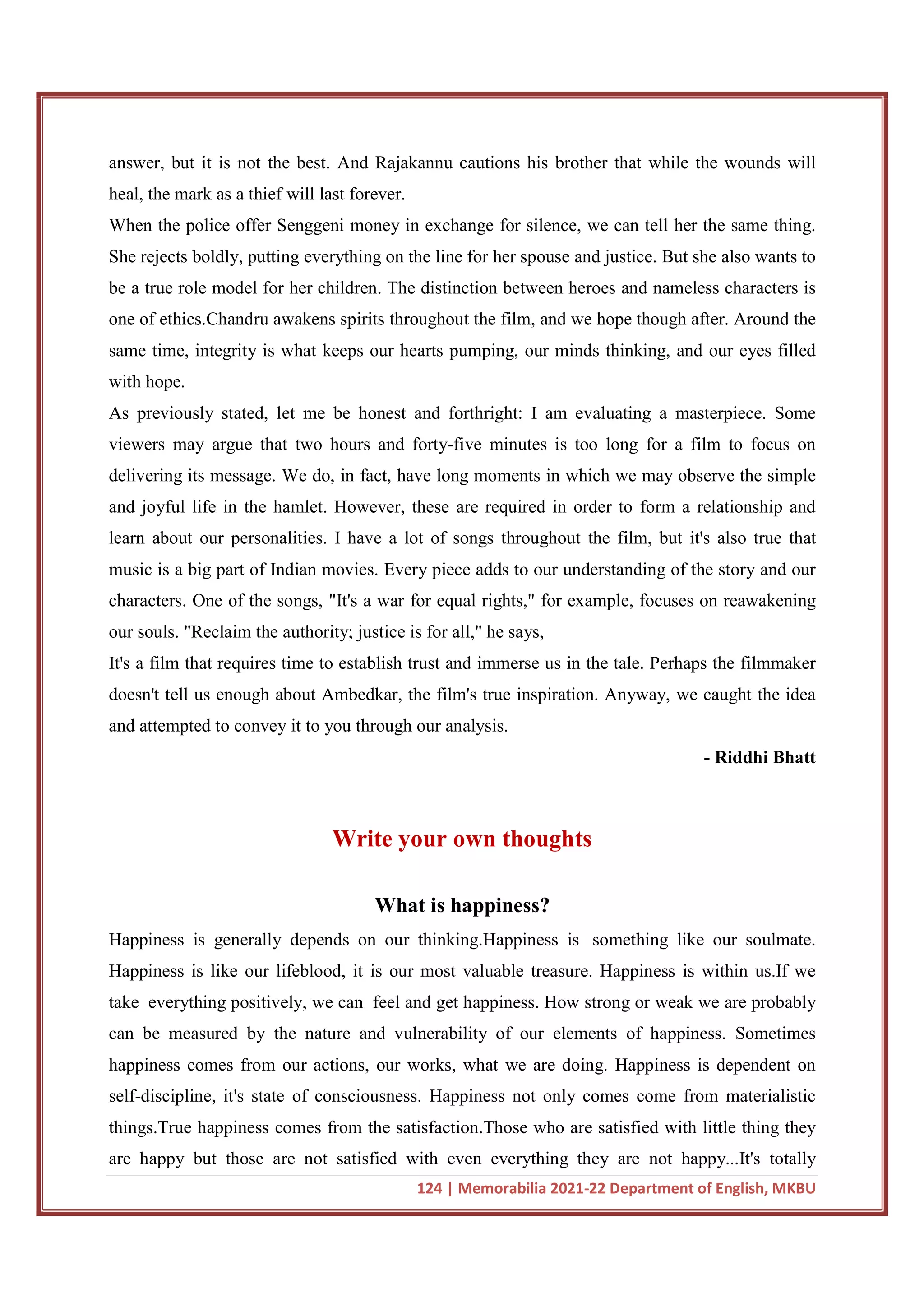 124 | Memorabilia 2021-22 Department of English, MKBU
answer, but it is not the best. And Rajakannu cautions his brother that while the wounds will
heal, the mark as a thief will last forever.
When the police offer Senggeni money in exchange for silence, we can tell her the same thing.
She rejects boldly, putting everything on the line for her spouse and justice. But she also wants to
be a true role model for her children. The distinction between heroes and nameless characters is
one of ethics.Chandru awakens spirits throughout the film, and we hope though after. Around the
same time, integrity is what keeps our hearts pumping, our minds thinking, and our eyes filled
with hope.
As previously stated, let me be honest and forthright: I am evaluating a masterpiece. Some
viewers may argue that two hours and forty-five minutes is too long for a film to focus on
delivering its message. We do, in fact, have long moments in which we may observe the simple
and joyful life in the hamlet. However, these are required in order to form a relationship and
learn about our personalities. I have a lot of songs throughout the film, but it's also true that
music is a big part of Indian movies. Every piece adds to our understanding of the story and our
characters. One of the songs, "It's a war for equal rights," for example, focuses on reawakening
our souls. "Reclaim the authority; justice is for all," he says,
It's a film that requires time to establish trust and immerse us in the tale. Perhaps the filmmaker
doesn't tell us enough about Ambedkar, the film's true inspiration. Anyway, we caught the idea
and attempted to convey it to you through our analysis.
- Riddhi Bhatt
Write your own thoughts
What is happiness?
Happiness is generally depends on our thinking.Happiness is something like our soulmate.
Happiness is like our lifeblood, it is our most valuable treasure. Happiness is within us.If we
take everything positively, we can feel and get happiness. How strong or weak we are probably
can be measured by the nature and vulnerability of our elements of happiness. Sometimes
happiness comes from our actions, our works, what we are doing. Happiness is dependent on
self-discipline, it's state of consciousness. Happiness not only comes come from materialistic
things.True happiness comes from the satisfaction.Those who are satisfied with little thing they
are happy but those are not satisfied with even everything they are not happy...It's totally
 
