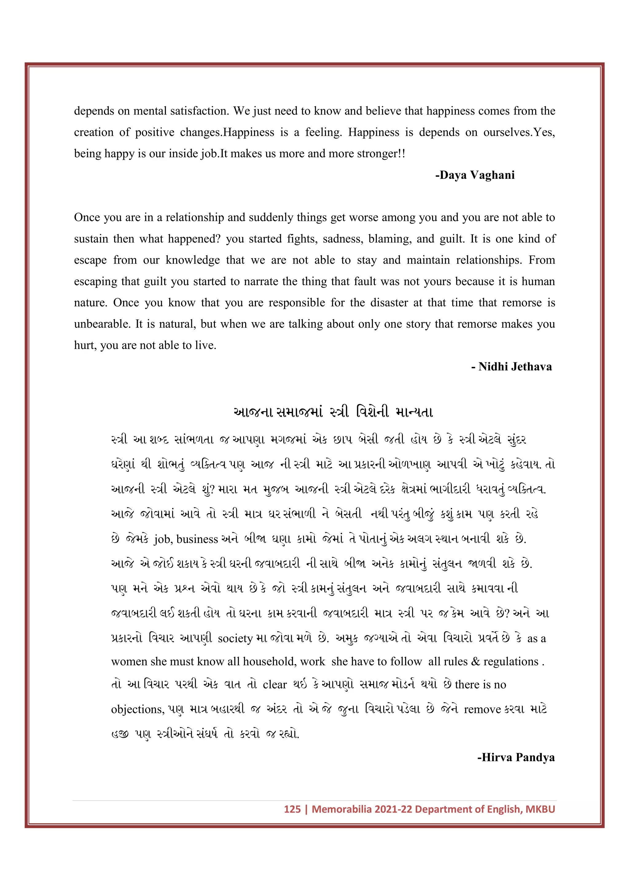 125 | Memorabilia 2021-22 Department of English, MKBU
depends on mental satisfaction. We just need to know and believe that happiness comes from the
creation of positive changes.Happiness is a feeling. Happiness is depends on ourselves.Yes,
being happy is our inside job.It makes us more and more stronger!!
-Daya Vaghani
Once you are in a relationship and suddenly things get worse among you and you are not able to
sustain then what happened? you started fights, sadness, blaming, and guilt. It is one kind of
escape from our knowledge that we are not able to stay and maintain relationships. From
escaping that guilt you started to narrate the thing that fault was not yours because it is human
nature. Once you know that you are responsible for the disaster at that time that remorse is
unbearable. It is natural, but when we are talking about only one story that remorse makes you
hurt, you are not able to live.
- Nidhi Jethava
આજના સમાજમાં ી િવશેની મા યતા
ી આ શ દ સાંભળતા જ આપણા મગજમાં એક છાપ બેસી જતી હોય છે કે ી એટલે સુંદર
ઘરેણાં થી શોભતું યિ ત વ પણ આજ ની ી માટે આ કારની ઓળખાણ આપવી એ ખોટું કહેવાય. તો
આજની ી એટલે શું? મારા મત મુજબ આજની ી એટલે દરેક ે માં ભાગીદારી ધરાવતું યિ ત વ.
આજે જોવામાં આવે તો ી મા ઘર સંભાળી ને બેસતી નથી પરંતુ બીજું કશું કામ પણ કરતી રહે
છે જેમકે job, business અને બી ઘણા કામો જેમાં તે પોતાનું એક અલગ થાન બનાવી શકે છે.
આજે એ જોઈ શકાય કે ી ઘરની જવાબદારી ની સાથે બી અનેક કામોનું સંતુલન ળવી શકે છે.
પણ મને એક ન એવો થાય છે કે જો ી કામનું સંતુલન અને જવાબદારી સાથે કમાવવા ની
જવાબદારી લઈ શકતી હોય તો ઘરના કામ કરવાની જવાબદારી મા ી પર જ કેમ આવે છે? અને આ
કારનો િવચાર આપણી society મા જોવા મળે છે. અમુક જ યાએ તો એવા િવચારો વત છે કે as a
women she must know all household, work she have to follow all rules & regulations .
તો આ િવચાર પરથી એક વાત તો clear થઇ કે આપણો સમાજ મોડન થયો છે there is no
objections, પણ મા બહારથી જ અંદર તો એ જે જુના િવચારો પડેલા છે જેને remove કરવા માટે
હ પણ ીઓને સંઘષ તો કરવો જ ર ો.
-Hirva Pandya
 