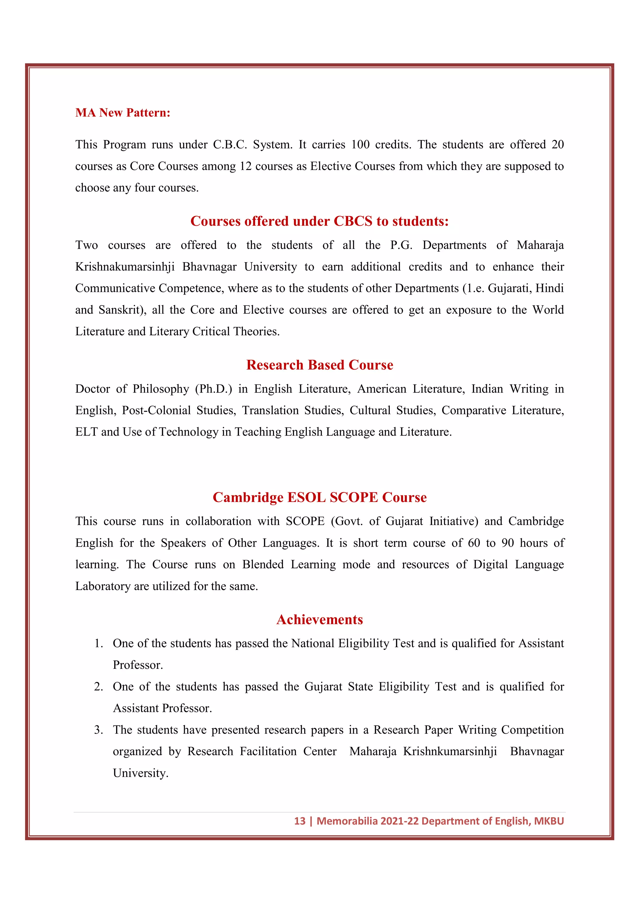 13 | Memorabilia 2021-22 Department of English, MKBU
MA New Pattern:
This Program runs under C.B.C. System. It carries 100 credits. The students are offered 20
courses as Core Courses among 12 courses as Elective Courses from which they are supposed to
choose any four courses.
Courses offered under CBCS to students:
Two courses are offered to the students of all the P.G. Departments of Maharaja
Krishnakumarsinhji Bhavnagar University to earn additional credits and to enhance their
Communicative Competence, where as to the students of other Departments (1.e. Gujarati, Hindi
and Sanskrit), all the Core and Elective courses are offered to get an exposure to the World
Literature and Literary Critical Theories.
Research Based Course
Doctor of Philosophy (Ph.D.) in English Literature, American Literature, Indian Writing in
English, Post-Colonial Studies, Translation Studies, Cultural Studies, Comparative Literature,
ELT and Use of Technology in Teaching English Language and Literature.
Cambridge ESOL SCOPE Course
This course runs in collaboration with SCOPE (Govt. of Gujarat Initiative) and Cambridge
English for the Speakers of Other Languages. It is short term course of 60 to 90 hours of
learning. The Course runs on Blended Learning mode and resources of Digital Language
Laboratory are utilized for the same.
Achievements
1. One of the students has passed the National Eligibility Test and is qualified for Assistant
Professor.
2. One of the students has passed the Gujarat State Eligibility Test and is qualified for
Assistant Professor.
3. The students have presented research papers in a Research Paper Writing Competition
organized by Research Facilitation Center Maharaja Krishnkumarsinhji Bhavnagar
University.
 
