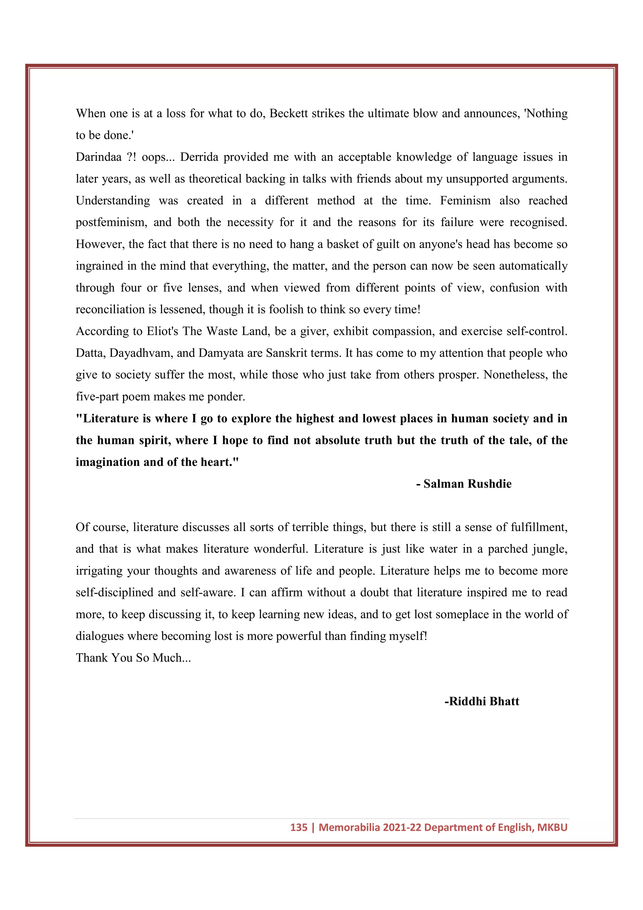 135 | Memorabilia 2021-22 Department of English, MKBU
When one is at a loss for what to do, Beckett strikes the ultimate blow and announces, 'Nothing
to be done.'
Darindaa ?! oops... Derrida provided me with an acceptable knowledge of language issues in
later years, as well as theoretical backing in talks with friends about my unsupported arguments.
Understanding was created in a different method at the time. Feminism also reached
postfeminism, and both the necessity for it and the reasons for its failure were recognised.
However, the fact that there is no need to hang a basket of guilt on anyone's head has become so
ingrained in the mind that everything, the matter, and the person can now be seen automatically
through four or five lenses, and when viewed from different points of view, confusion with
reconciliation is lessened, though it is foolish to think so every time!
According to Eliot's The Waste Land, be a giver, exhibit compassion, and exercise self-control.
Datta, Dayadhvam, and Damyata are Sanskrit terms. It has come to my attention that people who
give to society suffer the most, while those who just take from others prosper. Nonetheless, the
five-part poem makes me ponder.
"Literature is where I go to explore the highest and lowest places in human society and in
the human spirit, where I hope to find not absolute truth but the truth of the tale, of the
imagination and of the heart."
- Salman Rushdie
Of course, literature discusses all sorts of terrible things, but there is still a sense of fulfillment,
and that is what makes literature wonderful. Literature is just like water in a parched jungle,
irrigating your thoughts and awareness of life and people. Literature helps me to become more
self-disciplined and self-aware. I can affirm without a doubt that literature inspired me to read
more, to keep discussing it, to keep learning new ideas, and to get lost someplace in the world of
dialogues where becoming lost is more powerful than finding myself!
Thank You So Much...
-Riddhi Bhatt
 