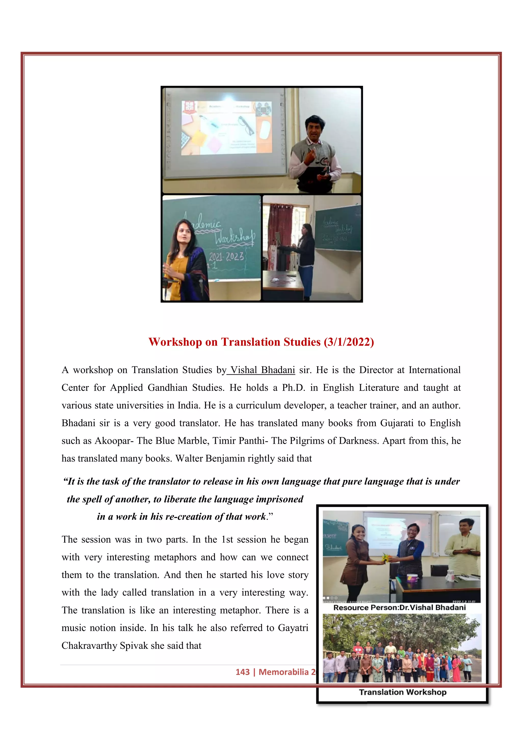 Workshop on Translation Studies
A workshop on Translation Studies by
Center for Applied Gandhian Studies
various state universities in India. He is a curriculum developer, a teacher trainer, and an author.
Bhadani sir is a very good translator. He has translated many books from Gujarati to English
such as Akoopar- The Blue Marble, Timir Panthi
has translated many books. Walter Benjamin
“It is the task of the translator
the spell of another, to liberate the language imprisoned
in a work in his re-creation of that work
The session was in two parts. In the 1st session he began
with very interesting metaphors and how can we connect
them to the translation. And then he started his love story
with the lady called translation
The translation is like an interesting metaphor. There is a
music notion inside. In his talk he also referred to Gayatri
Chakravarthy Spivak she said that
143 | Memorabilia 2021-22 Department of English, MKBU
Workshop on Translation Studies (3/1/2022)
A workshop on Translation Studies by Vishal Bhadani sir. He is the Director
Center for Applied Gandhian Studies. He holds a Ph.D. in English Literature and taught at
various state universities in India. He is a curriculum developer, a teacher trainer, and an author.
d translator. He has translated many books from Gujarati to English
The Blue Marble, Timir Panthi- The Pilgrims of Darkness. Apart from this, he
Walter Benjamin rightly said that
“It is the task of the translator to release in his own language that pure language that is under
the spell of another, to liberate the language imprisoned
creation of that work.”
The session was in two parts. In the 1st session he began
with very interesting metaphors and how can we connect
them to the translation. And then he started his love story
translation in a very interesting way.
an interesting metaphor. There is a
music notion inside. In his talk he also referred to Gayatri
Chakravarthy Spivak she said that
22 Department of English, MKBU
(3/1/2022)
Director at International
. He holds a Ph.D. in English Literature and taught at
various state universities in India. He is a curriculum developer, a teacher trainer, and an author.
d translator. He has translated many books from Gujarati to English
The Pilgrims of Darkness. Apart from this, he
to release in his own language that pure language that is under
 