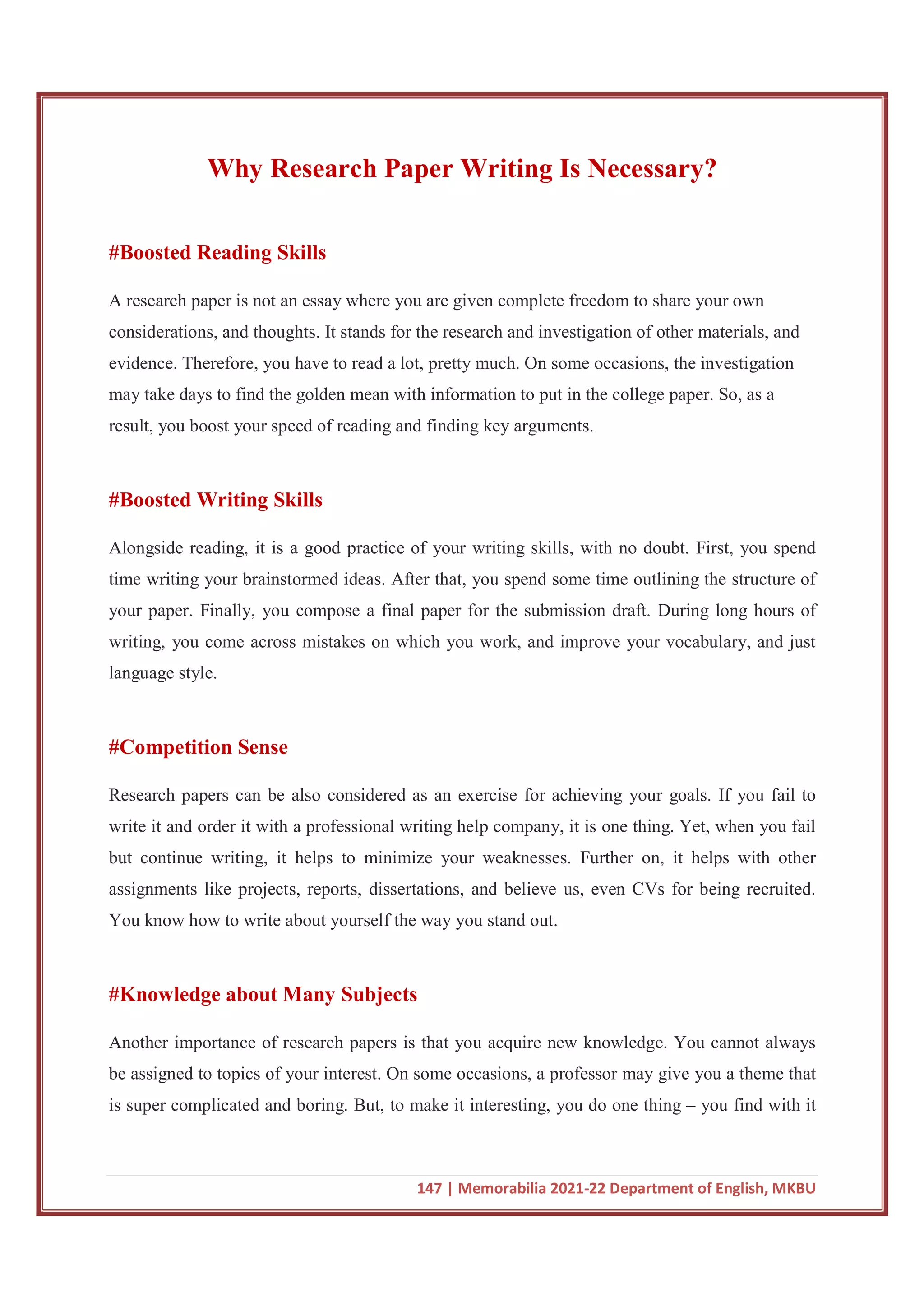 147 | Memorabilia 2021-22 Department of English, MKBU
Why Research Paper Writing Is Necessary?
#Boosted Reading Skills
A research paper is not an essay where you are given complete freedom to share your own
considerations, and thoughts. It stands for the research and investigation of other materials, and
evidence. Therefore, you have to read a lot, pretty much. On some occasions, the investigation
may take days to find the golden mean with information to put in the college paper. So, as a
result, you boost your speed of reading and finding key arguments.
#Boosted Writing Skills
Alongside reading, it is a good practice of your writing skills, with no doubt. First, you spend
time writing your brainstormed ideas. After that, you spend some time outlining the structure of
your paper. Finally, you compose a final paper for the submission draft. During long hours of
writing, you come across mistakes on which you work, and improve your vocabulary, and just
language style.
#Competition Sense
Research papers can be also considered as an exercise for achieving your goals. If you fail to
write it and order it with a professional writing help company, it is one thing. Yet, when you fail
but continue writing, it helps to minimize your weaknesses. Further on, it helps with other
assignments like projects, reports, dissertations, and believe us, even CVs for being recruited.
You know how to write about yourself the way you stand out.
#Knowledge about Many Subjects
Another importance of research papers is that you acquire new knowledge. You cannot always
be assigned to topics of your interest. On some occasions, a professor may give you a theme that
is super complicated and boring. But, to make it interesting, you do one thing – you find with it
 