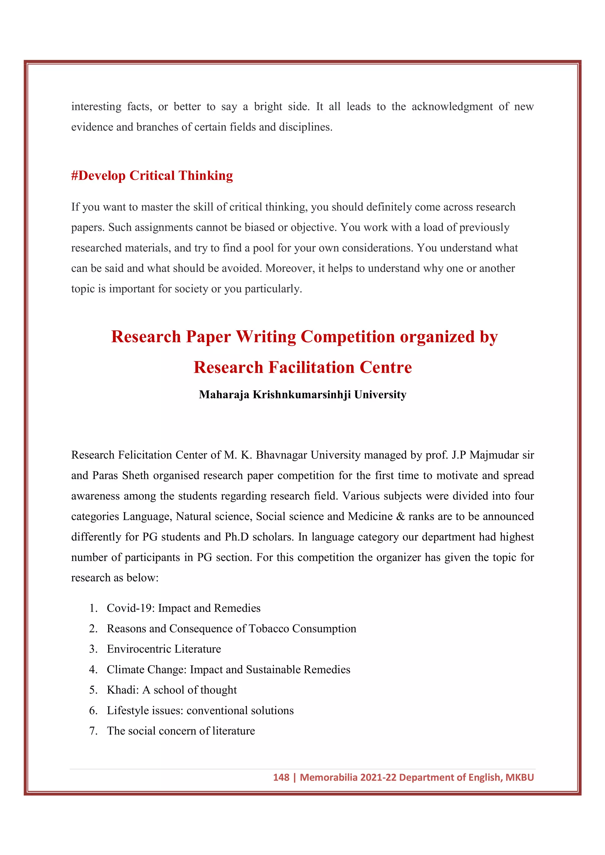 148 | Memorabilia 2021-22 Department of English, MKBU
interesting facts, or better to say a bright side. It all leads to the acknowledgment of new
evidence and branches of certain fields and disciplines.
#Develop Critical Thinking
If you want to master the skill of critical thinking, you should definitely come across research
papers. Such assignments cannot be biased or objective. You work with a load of previously
researched materials, and try to find a pool for your own considerations. You understand what
can be said and what should be avoided. Moreover, it helps to understand why one or another
topic is important for society or you particularly.
Research Paper Writing Competition organized by
Research Facilitation Centre
Maharaja Krishnkumarsinhji University
Research Felicitation Center of M. K. Bhavnagar University managed by prof. J.P Majmudar sir
and Paras Sheth organised research paper competition for the first time to motivate and spread
awareness among the students regarding research field. Various subjects were divided into four
categories Language, Natural science, Social science and Medicine & ranks are to be announced
differently for PG students and Ph.D scholars. In language category our department had highest
number of participants in PG section. For this competition the organizer has given the topic for
research as below:
1. Covid-19: Impact and Remedies
2. Reasons and Consequence of Tobacco Consumption
3. Envirocentric Literature
4. Climate Change: Impact and Sustainable Remedies
5. Khadi: A school of thought
6. Lifestyle issues: conventional solutions
7. The social concern of literature
 