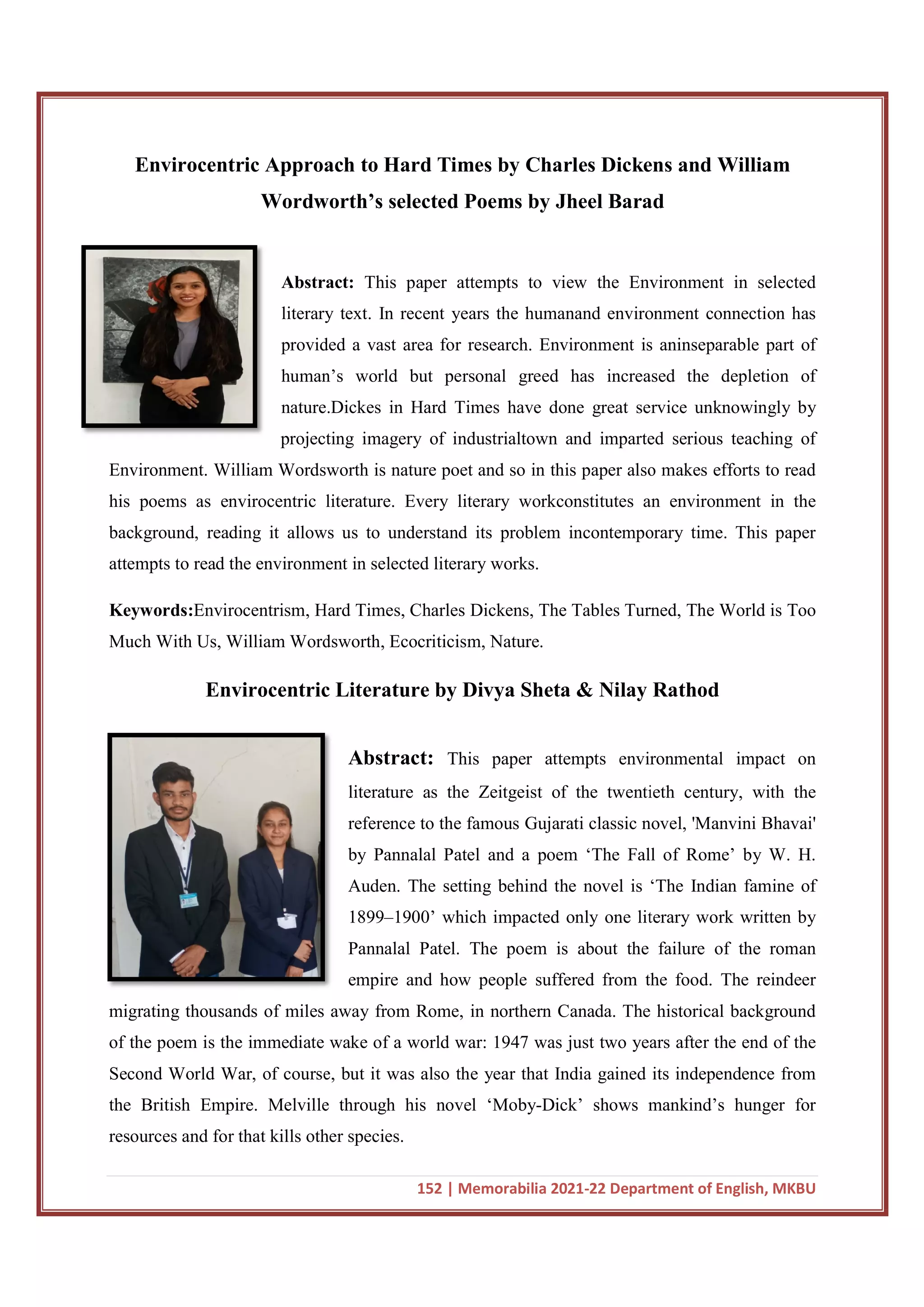 Envirocentric Approach to Hard Times by Charles Dickens and William
Wordworth’s selected Poems by Jheel
Abstract:
literary text. In recent years the humanand environment connection has
provided a vast area for research. Environment is aninseparable part of
human’s world but personal greed has
nature.Dickes in Hard Times have done great service unknowingly by
projecting imagery of industrialtown and imparted serious teaching of
Environment. William Wordsworth is nature poet and so in this paper also makes efforts to re
his poems as envirocentric literature. Every literary workconstitutes an environment in the
background, reading it allows us to understand its problem incontemporary time. This paper
attempts to read the environment in selected literary works.
Keywords:Envirocentrism, Hard Times, Charles Dickens, The Tables Turned, The World is Too
Much With Us, William Wordsworth, Ecocriticism, Nature.
Envirocentric Literature by Divya Sheta & Nilay Rathod
migrating thousands of miles away from Rome, in northern Canada. The historical backgrou
of the poem is the immediate wake of a world war: 1947 was just two years after the end of the
Second World War, of course, but it was also the year that India gained its independence from
the British Empire. Melville through his novel ‘Moby
resources and for that kills other species.
152 | Memorabilia 2021-22 Department of English, MKBU
Envirocentric Approach to Hard Times by Charles Dickens and William
Wordworth’s selected Poems by Jheel Barad
Abstract: This paper attempts to view the Environment in selected
literary text. In recent years the humanand environment connection has
provided a vast area for research. Environment is aninseparable part of
human’s world but personal greed has increased the depletion of
nature.Dickes in Hard Times have done great service unknowingly by
projecting imagery of industrialtown and imparted serious teaching of
Environment. William Wordsworth is nature poet and so in this paper also makes efforts to re
his poems as envirocentric literature. Every literary workconstitutes an environment in the
background, reading it allows us to understand its problem incontemporary time. This paper
attempts to read the environment in selected literary works.
Envirocentrism, Hard Times, Charles Dickens, The Tables Turned, The World is Too
Us, William Wordsworth, Ecocriticism, Nature.
Envirocentric Literature by Divya Sheta & Nilay Rathod
Abstract: This paper attempts environmental impact on
literature as the Zeitgeist of the twentieth century, with the
reference to the famous Gujarati classic novel, 'Manvini Bhavai'
by Pannalal Patel and a poem ‘The Fall of Rome’ by W. H.
Auden. The setting behind the novel is ‘The Indian famine of
1899–1900’ which impacted only one literary work written by
Pannalal Patel. The poem is about the failure of the roman
empire and how people suffered from the food. The reindeer
migrating thousands of miles away from Rome, in northern Canada. The historical backgrou
of the poem is the immediate wake of a world war: 1947 was just two years after the end of the
Second World War, of course, but it was also the year that India gained its independence from
the British Empire. Melville through his novel ‘Moby-Dick’ shows mankind’s hunger for
resources and for that kills other species.
22 Department of English, MKBU
Envirocentric Approach to Hard Times by Charles Dickens and William
Barad
This paper attempts to view the Environment in selected
literary text. In recent years the humanand environment connection has
provided a vast area for research. Environment is aninseparable part of
increased the depletion of
nature.Dickes in Hard Times have done great service unknowingly by
projecting imagery of industrialtown and imparted serious teaching of
Environment. William Wordsworth is nature poet and so in this paper also makes efforts to read
his poems as envirocentric literature. Every literary workconstitutes an environment in the
background, reading it allows us to understand its problem incontemporary time. This paper
Envirocentrism, Hard Times, Charles Dickens, The Tables Turned, The World is Too
Envirocentric Literature by Divya Sheta & Nilay Rathod
This paper attempts environmental impact on
literature as the Zeitgeist of the twentieth century, with the
reference to the famous Gujarati classic novel, 'Manvini Bhavai'
by Pannalal Patel and a poem ‘The Fall of Rome’ by W. H.
Auden. The setting behind the novel is ‘The Indian famine of
which impacted only one literary work written by
Pannalal Patel. The poem is about the failure of the roman
empire and how people suffered from the food. The reindeer
migrating thousands of miles away from Rome, in northern Canada. The historical background
of the poem is the immediate wake of a world war: 1947 was just two years after the end of the
Second World War, of course, but it was also the year that India gained its independence from
mankind’s hunger for
 