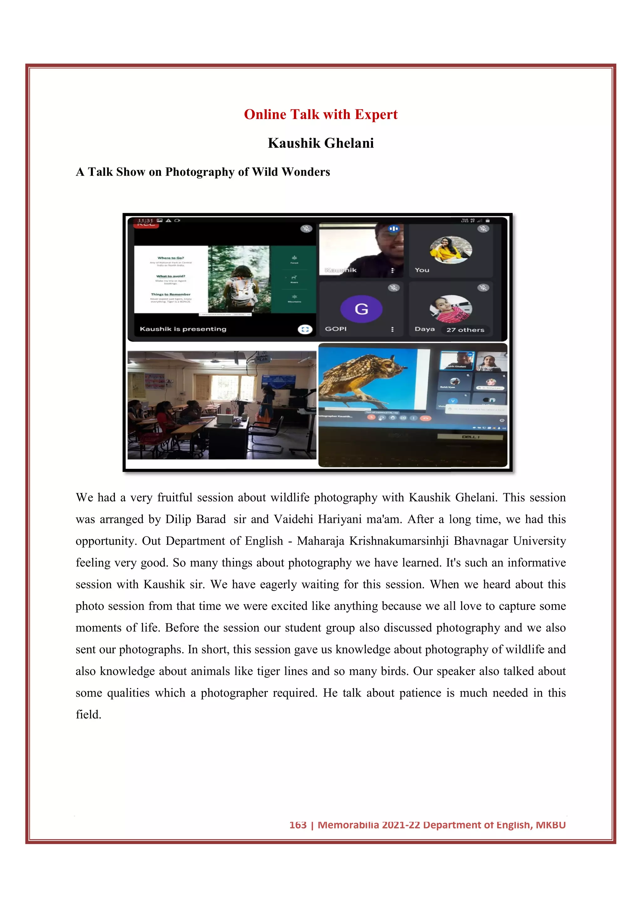 A Talk Show on Photography of Wild Wonders
We had a very fruitful session about wildlife photography with Kaushik Ghelani. This session
was arranged by Dilip Barad
opportunity. Out Department of English
feeling very good. So many things about photography we have learned. It's such an informative
session with Kaushik sir. We have eagerly waiting for this session. When we heard about this
photo session from that time we were excited like an
moments of life. Before the session our student group also discussed photography and we also
sent our photographs. In short, this session gave us knowledge about photography of wildlife and
also knowledge about animals like tiger lines and so many birds. Our speaker also talked about
some qualities which a photographer required.
field.
163 | Memorabilia 2021-22 Department of English, MKBU
Online Talk with Expert
Kaushik Ghelani
A Talk Show on Photography of Wild Wonders
had a very fruitful session about wildlife photography with Kaushik Ghelani. This session
was arranged by Dilip Barad sir and Vaidehi Hariyani ma'am. After a long time, we had this
opportunity. Out Department of English - Maharaja Krishnakumarsinhji Bhav
feeling very good. So many things about photography we have learned. It's such an informative
session with Kaushik sir. We have eagerly waiting for this session. When we heard about this
photo session from that time we were excited like anything because we all love to capture some
moments of life. Before the session our student group also discussed photography and we also
sent our photographs. In short, this session gave us knowledge about photography of wildlife and
imals like tiger lines and so many birds. Our speaker also talked about
which a photographer required. He talk about patience is
22 Department of English, MKBU
had a very fruitful session about wildlife photography with Kaushik Ghelani. This session
sir and Vaidehi Hariyani ma'am. After a long time, we had this
Maharaja Krishnakumarsinhji Bhavnagar University
feeling very good. So many things about photography we have learned. It's such an informative
session with Kaushik sir. We have eagerly waiting for this session. When we heard about this
ything because we all love to capture some
moments of life. Before the session our student group also discussed photography and we also
sent our photographs. In short, this session gave us knowledge about photography of wildlife and
imals like tiger lines and so many birds. Our speaker also talked about
He talk about patience is much needed in this
 