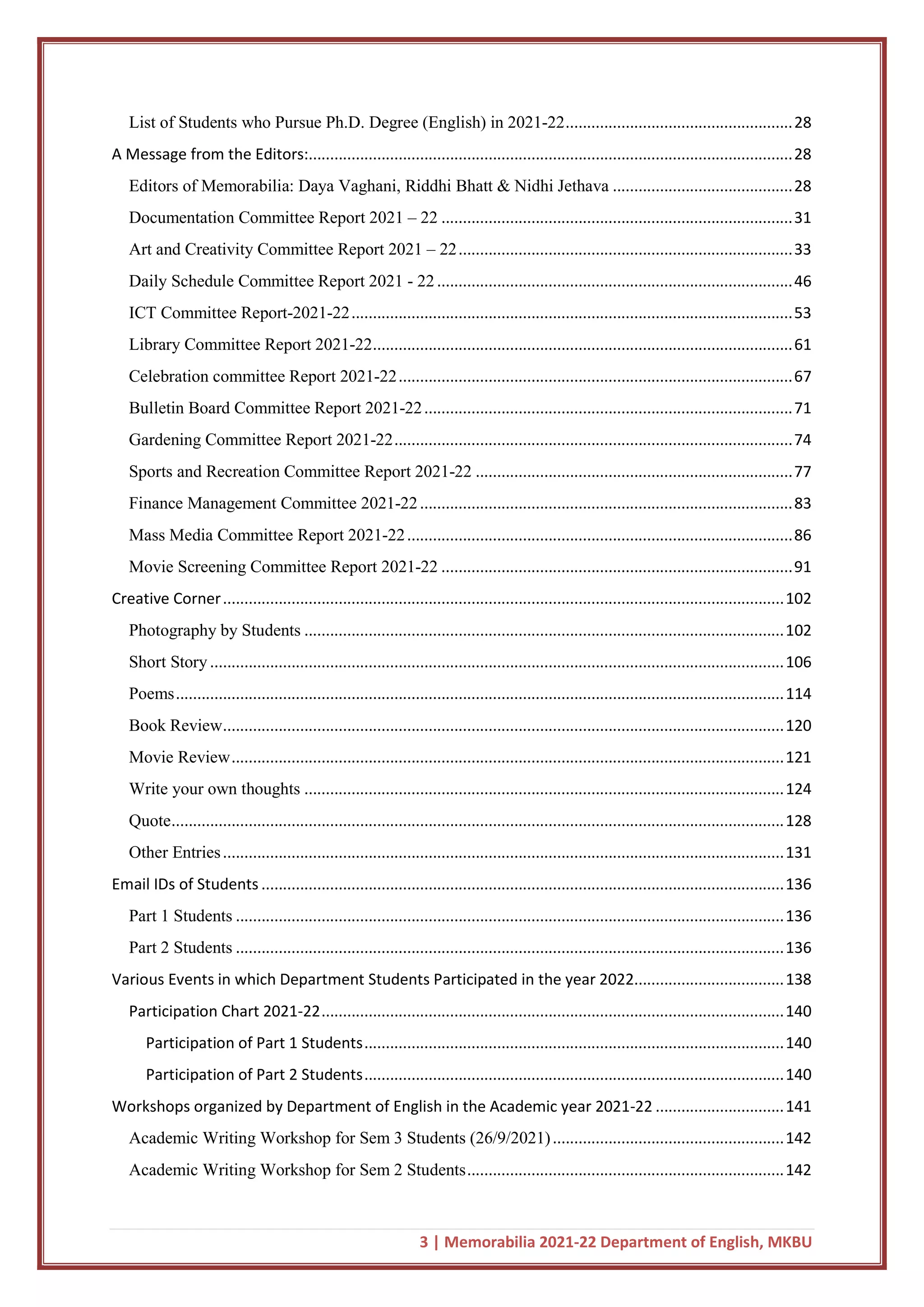 3 | Memorabilia 2021-22 Department of English, MKBU
List of Students who Pursue Ph.D. Degree (English) in 2021-22.....................................................28
A Message from the Editors:.................................................................................................................28
Editors of Memorabilia: Daya Vaghani, Riddhi Bhatt & Nidhi Jethava ..........................................28
Documentation Committee Report 2021 – 22 ..................................................................................31
Art and Creativity Committee Report 2021 – 22..............................................................................33
Daily Schedule Committee Report 2021 - 22...................................................................................46
ICT Committee Report-2021-22.......................................................................................................53
Library Committee Report 2021-22..................................................................................................61
Celebration committee Report 2021-22............................................................................................67
Bulletin Board Committee Report 2021-22......................................................................................71
Gardening Committee Report 2021-22.............................................................................................74
Sports and Recreation Committee Report 2021-22 ..........................................................................77
Finance Management Committee 2021-22.......................................................................................83
Mass Media Committee Report 2021-22..........................................................................................86
Movie Screening Committee Report 2021-22 ..................................................................................91
Creative Corner...................................................................................................................................102
Photography by Students ................................................................................................................102
Short Story......................................................................................................................................106
Poems..............................................................................................................................................114
Book Review...................................................................................................................................120
Movie Review.................................................................................................................................121
Write your own thoughts ................................................................................................................124
Quote...............................................................................................................................................128
Other Entries...................................................................................................................................131
Email IDs of Students ..........................................................................................................................136
Part 1 Students ................................................................................................................................136
Part 2 Students ................................................................................................................................136
Various Events in which Department Students Participated in the year 2022...................................138
Participation Chart 2021-22............................................................................................................140
Participation of Part 1 Students..................................................................................................140
Participation of Part 2 Students..................................................................................................140
Workshops organized by Department of English in the Academic year 2021-22 ..............................141
Academic Writing Workshop for Sem 3 Students (26/9/2021)......................................................142
Academic Writing Workshop for Sem 2 Students..........................................................................142
 